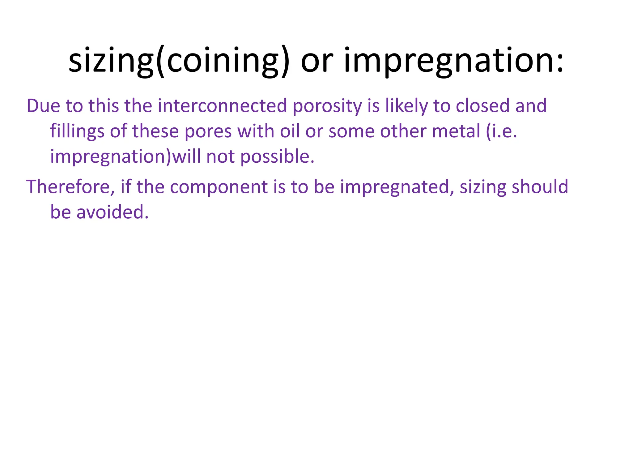 sizing(coining) or impregnation:
Due to this the interconnected porosity is likely to closed and
fillings of these pores with oil or some other metal (i.e.
impregnation)will not possible.
Therefore, if the component is to be impregnated, sizing should
be avoided.
 