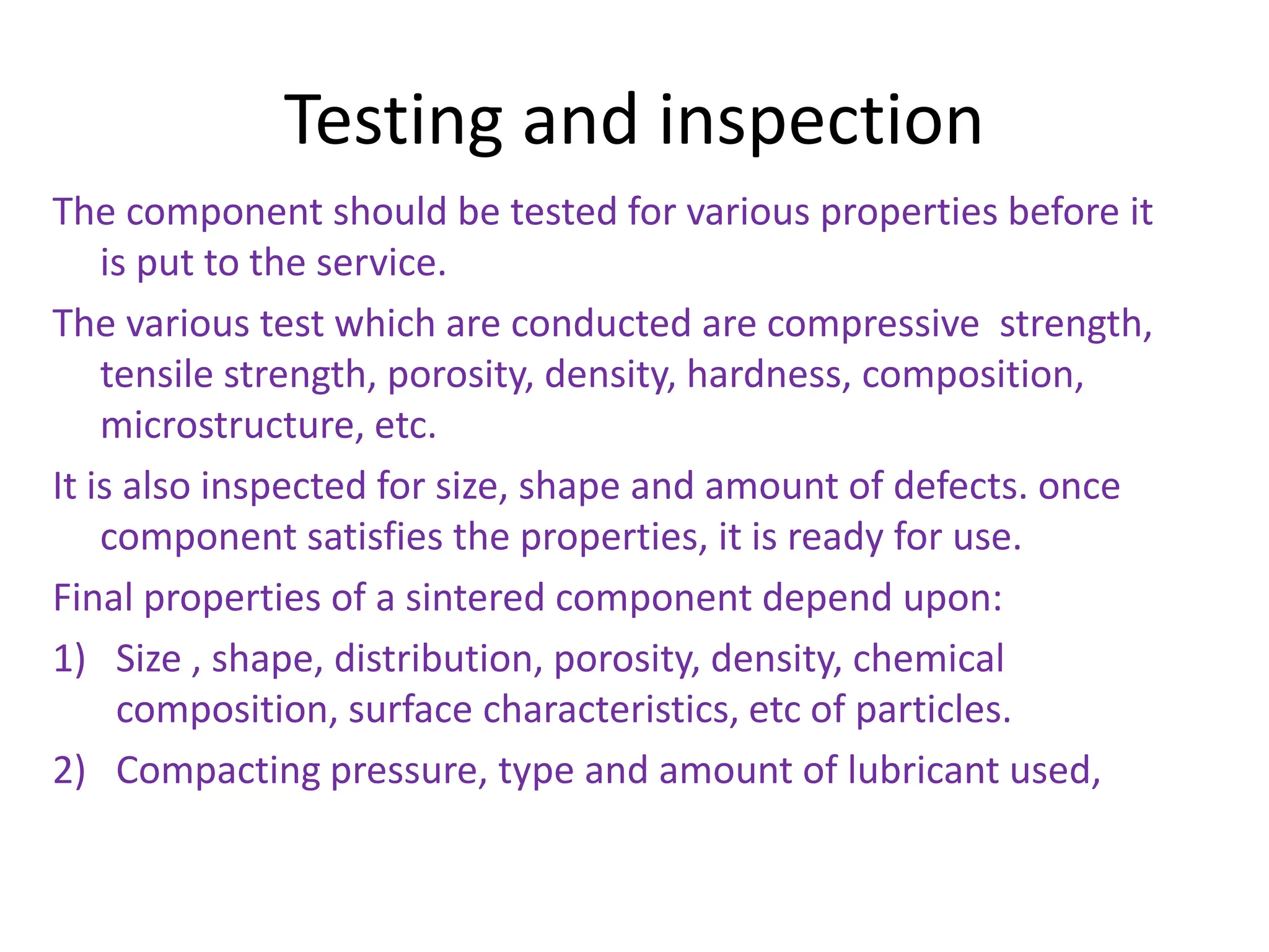 Testing and inspection
The component should be tested for various properties before it
is put to the service.
The various test which are conducted are compressive strength,
tensile strength, porosity, density, hardness, composition,
microstructure, etc.
It is also inspected for size, shape and amount of defects. once
component satisfies the properties, it is ready for use.
Final properties of a sintered component depend upon:
1) Size , shape, distribution, porosity, density, chemical
composition, surface characteristics, etc of particles.
2) Compacting pressure, type and amount of lubricant used,
 