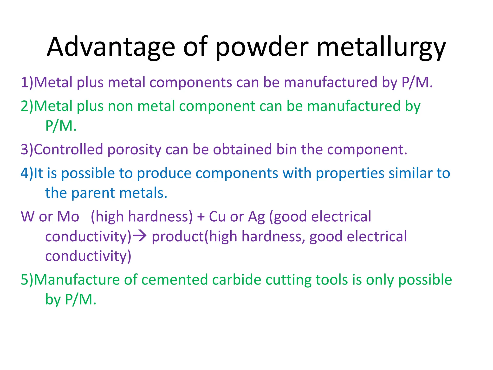 Advantage of powder metallurgy
1)Metal plus metal components can be manufactured by P/M.
2)Metal plus non metal component can be manufactured by
P/M.
3)Controlled porosity can be obtained bin the component.
4)It is possible to produce components with properties similar to
the parent metals.
W or Mo (high hardness) + Cu or Ag (good electrical
conductivity) product(high hardness, good electrical
conductivity)
5)Manufacture of cemented carbide cutting tools is only possible
by P/M.
 