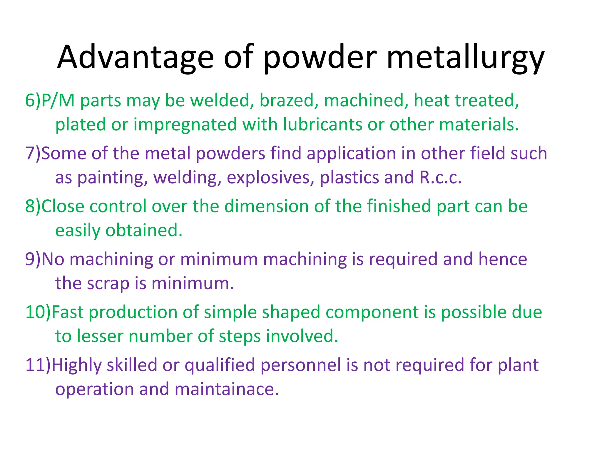 Advantage of powder metallurgy
6)P/M parts may be welded, brazed, machined, heat treated,
plated or impregnated with lubricants or other materials.
7)Some of the metal powders find application in other field such
as painting, welding, explosives, plastics and R.c.c.
8)Close control over the dimension of the finished part can be
easily obtained.
9)No machining or minimum machining is required and hence
the scrap is minimum.
10)Fast production of simple shaped component is possible due
to lesser number of steps involved.
11)Highly skilled or qualified personnel is not required for plant
operation and maintainace.
 