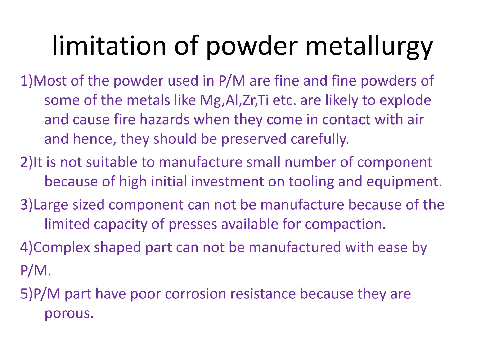 limitation of powder metallurgy
1)Most of the powder used in P/M are fine and fine powders of
some of the metals like Mg,Al,Zr,Ti etc. are likely to explode
and cause fire hazards when they come in contact with air
and hence, they should be preserved carefully.
2)It is not suitable to manufacture small number of component
because of high initial investment on tooling and equipment.
3)Large sized component can not be manufacture because of the
limited capacity of presses available for compaction.
4)Complex shaped part can not be manufactured with ease by
P/M.
5)P/M part have poor corrosion resistance because they are
porous.
 
