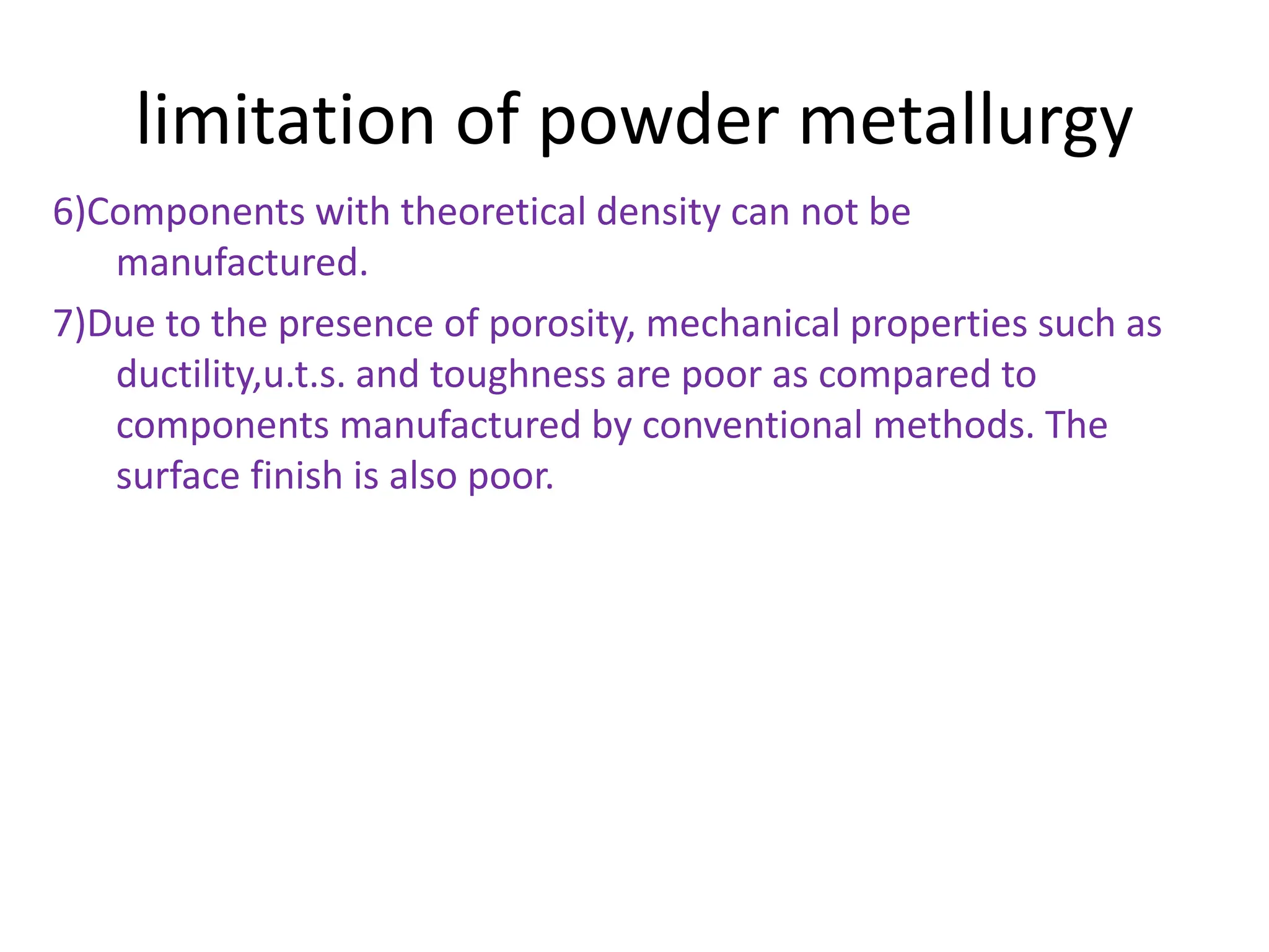 limitation of powder metallurgy
6)Components with theoretical density can not be
manufactured.
7)Due to the presence of porosity, mechanical properties such as
ductility,u.t.s. and toughness are poor as compared to
components manufactured by conventional methods. The
surface finish is also poor.
 