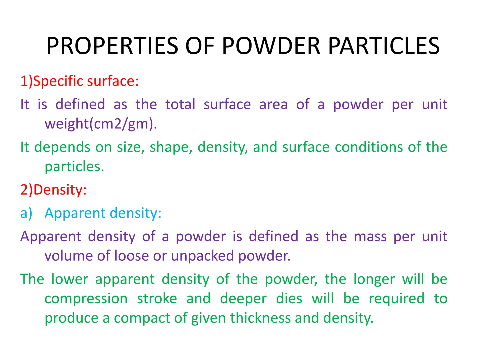 PROPERTIES OF POWDER PARTICLES
1)Specific surface:
It is defined as the total surface area of a powder per unit
weight(cm2/gm).
It depends on size, shape, density, and surface conditions of the
particles.
2)Density:
a) Apparent density:
Apparent density of a powder is defined as the mass per unit
volume of loose or unpacked powder.
The lower apparent density of the powder, the longer will be
compression stroke and deeper dies will be required to
produce a compact of given thickness and density.
 