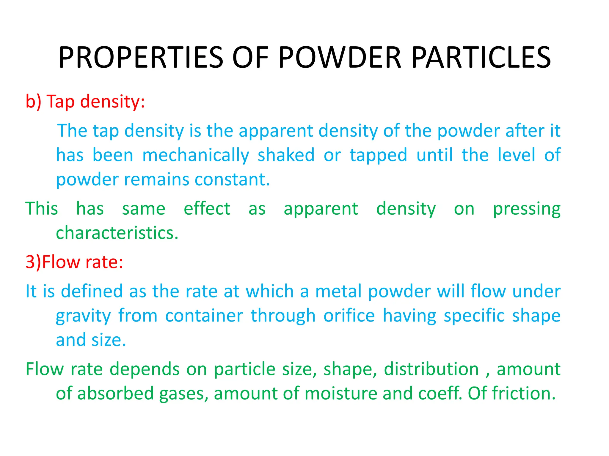 PROPERTIES OF POWDER PARTICLES
b) Tap density:
The tap density is the apparent density of the powder after it
has been mechanically shaked or tapped until the level of
powder remains constant.
This has same effect as apparent density on pressing
characteristics.
3)Flow rate:
It is defined as the rate at which a metal powder will flow under
gravity from container through orifice having specific shape
and size.
Flow rate depends on particle size, shape, distribution , amount
of absorbed gases, amount of moisture and coeff. Of friction.
 