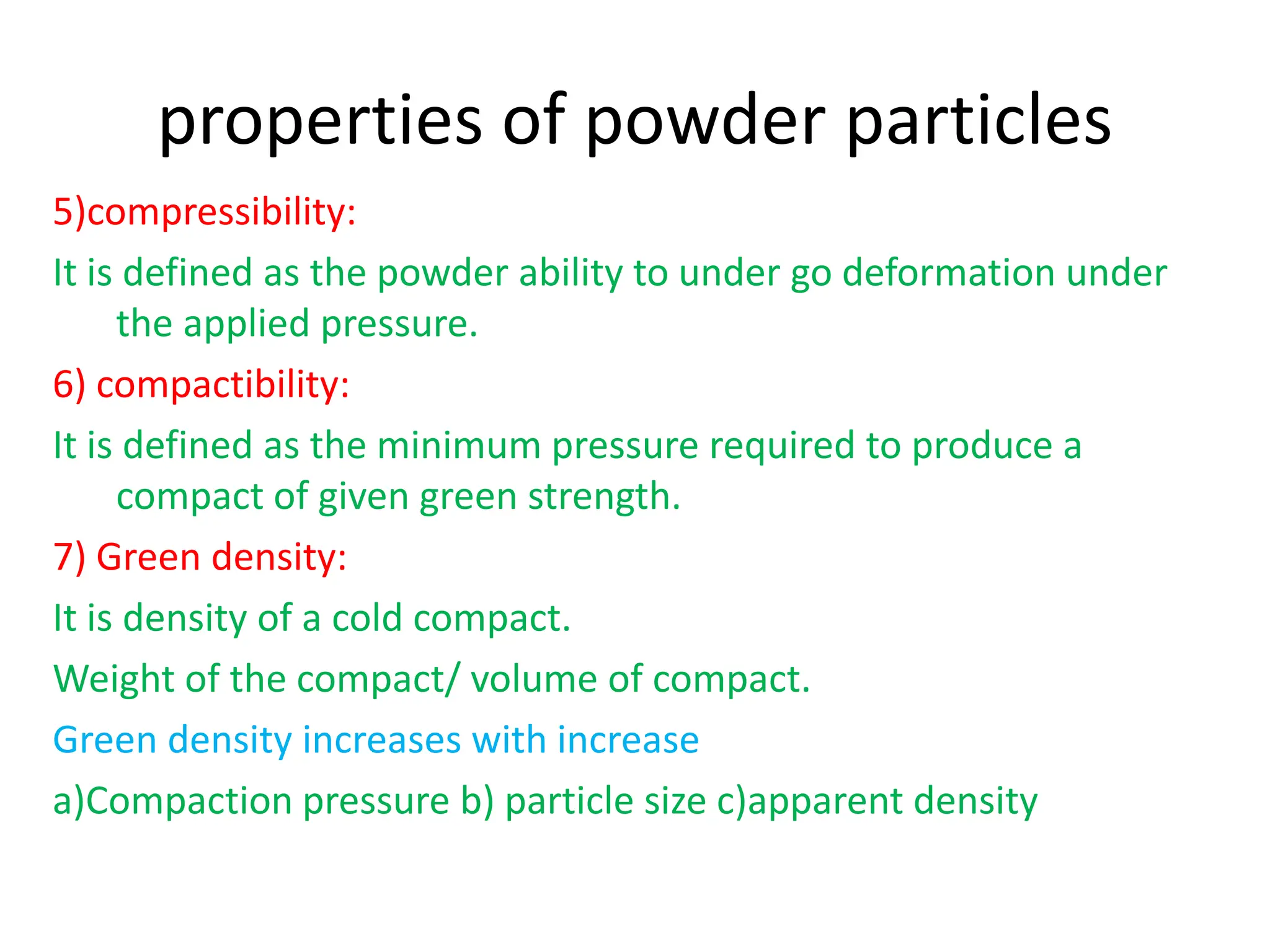 properties of powder particles
5)compressibility:
It is defined as the powder ability to under go deformation under
the applied pressure.
6) compactibility:
It is defined as the minimum pressure required to produce a
compact of given green strength.
7) Green density:
It is density of a cold compact.
Weight of the compact/ volume of compact.
Green density increases with increase
a)Compaction pressure b) particle size c)apparent density
 