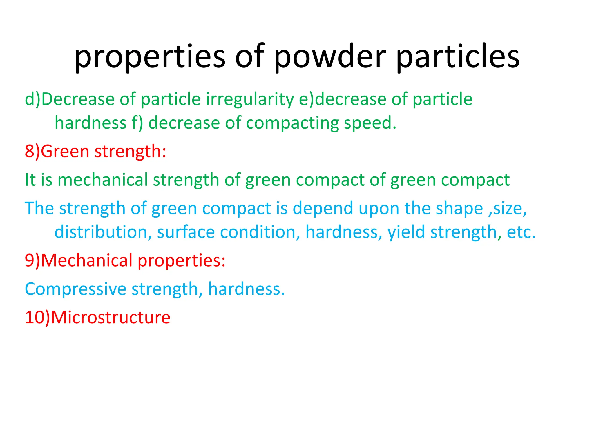 properties of powder particles
d)Decrease of particle irregularity e)decrease of particle
hardness f) decrease of compacting speed.
8)Green strength:
It is mechanical strength of green compact of green compact
The strength of green compact is depend upon the shape ,size,
distribution, surface condition, hardness, yield strength, etc.
9)Mechanical properties:
Compressive strength, hardness.
10)Microstructure
 