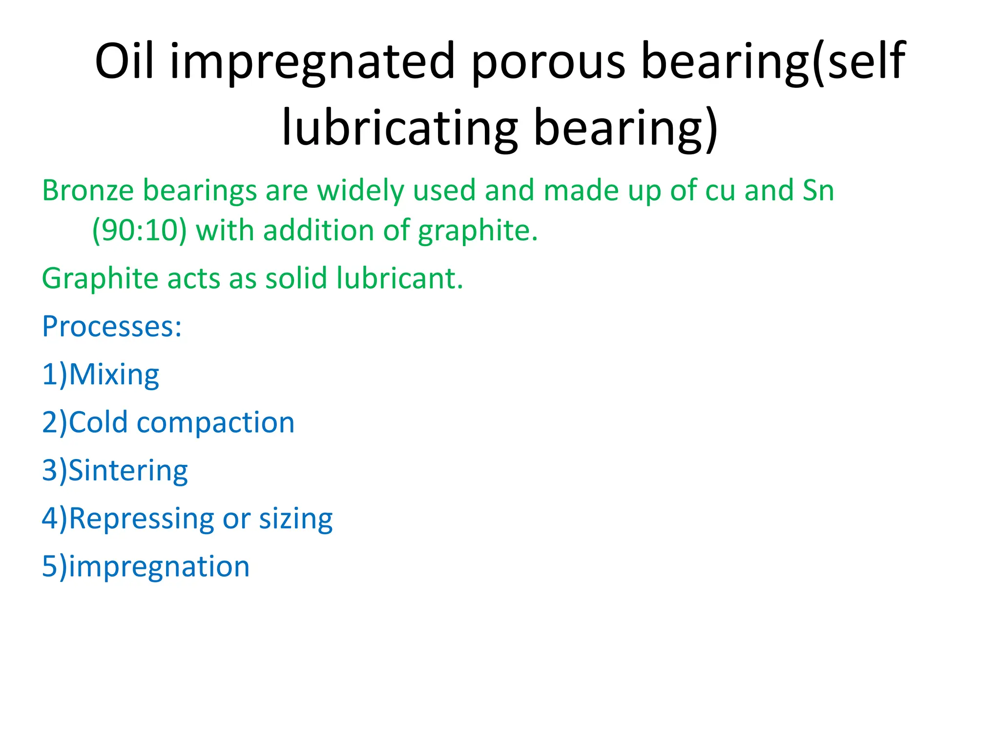 Oil impregnated porous bearing(self
lubricating bearing)
Bronze bearings are widely used and made up of cu and Sn
(90:10) with addition of graphite.
Graphite acts as solid lubricant.
Processes:
1)Mixing
2)Cold compaction
3)Sintering
4)Repressing or sizing
5)impregnation
 