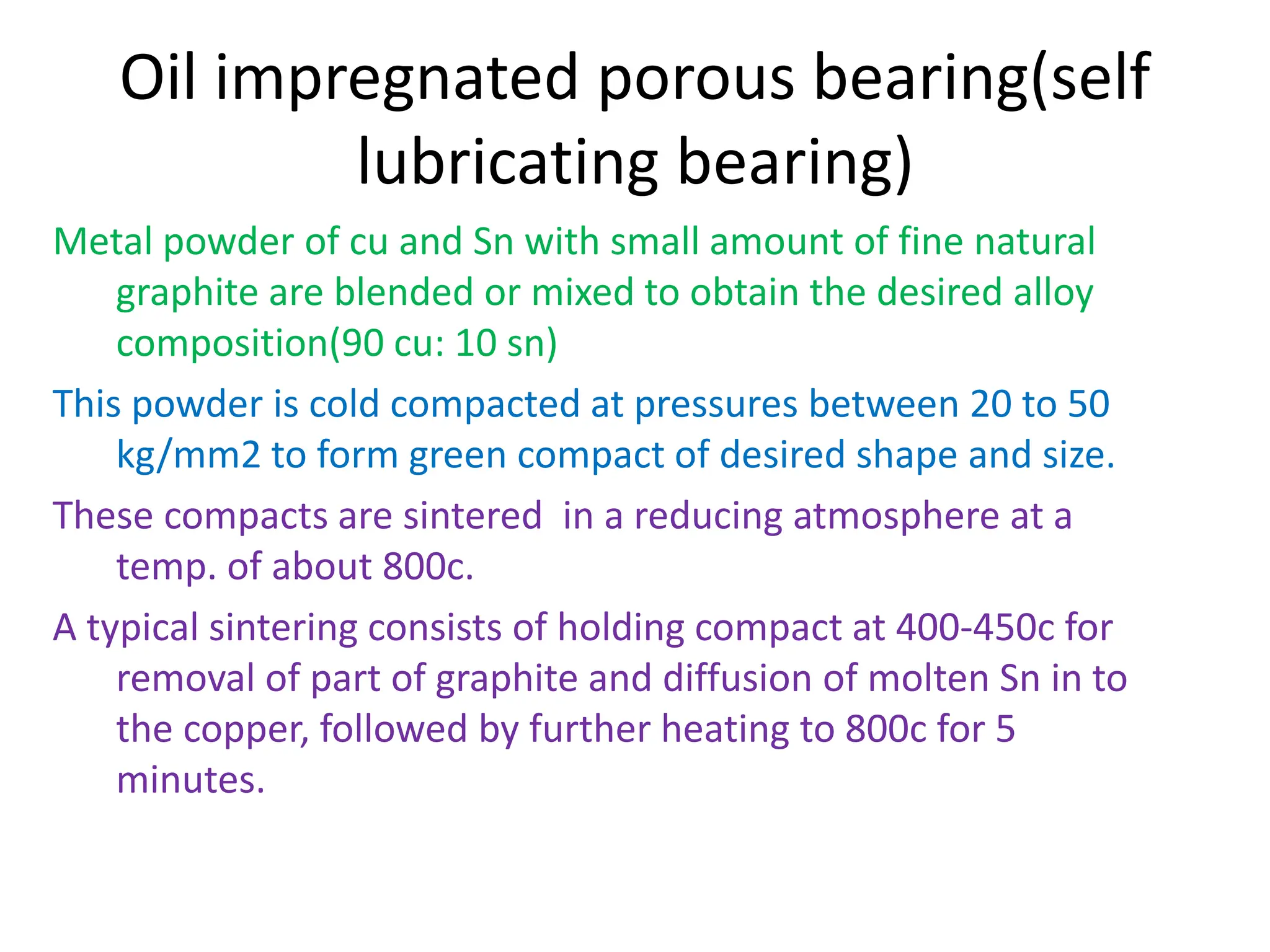Oil impregnated porous bearing(self
lubricating bearing)
Metal powder of cu and Sn with small amount of fine natural
graphite are blended or mixed to obtain the desired alloy
composition(90 cu: 10 sn)
This powder is cold compacted at pressures between 20 to 50
kg/mm2 to form green compact of desired shape and size.
These compacts are sintered in a reducing atmosphere at a
temp. of about 800c.
A typical sintering consists of holding compact at 400-450c for
removal of part of graphite and diffusion of molten Sn in to
the copper, followed by further heating to 800c for 5
minutes.
 