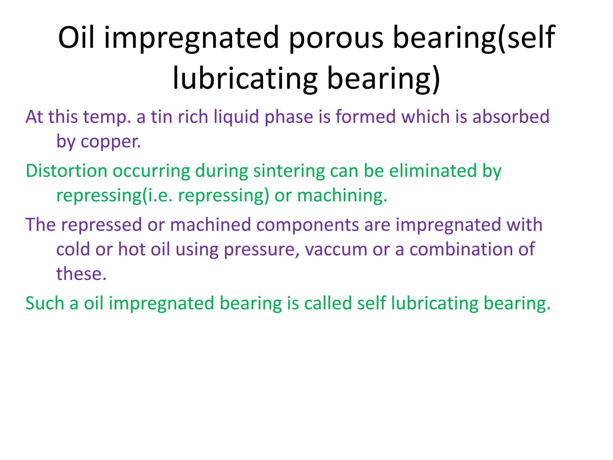 Oil impregnated porous bearing(self
lubricating bearing)
At this temp. a tin rich liquid phase is formed which is absorbed
by copper.
Distortion occurring during sintering can be eliminated by
repressing(i.e. repressing) or machining.
The repressed or machined components are impregnated with
cold or hot oil using pressure, vaccum or a combination of
these.
Such a oil impregnated bearing is called self lubricating bearing.
 