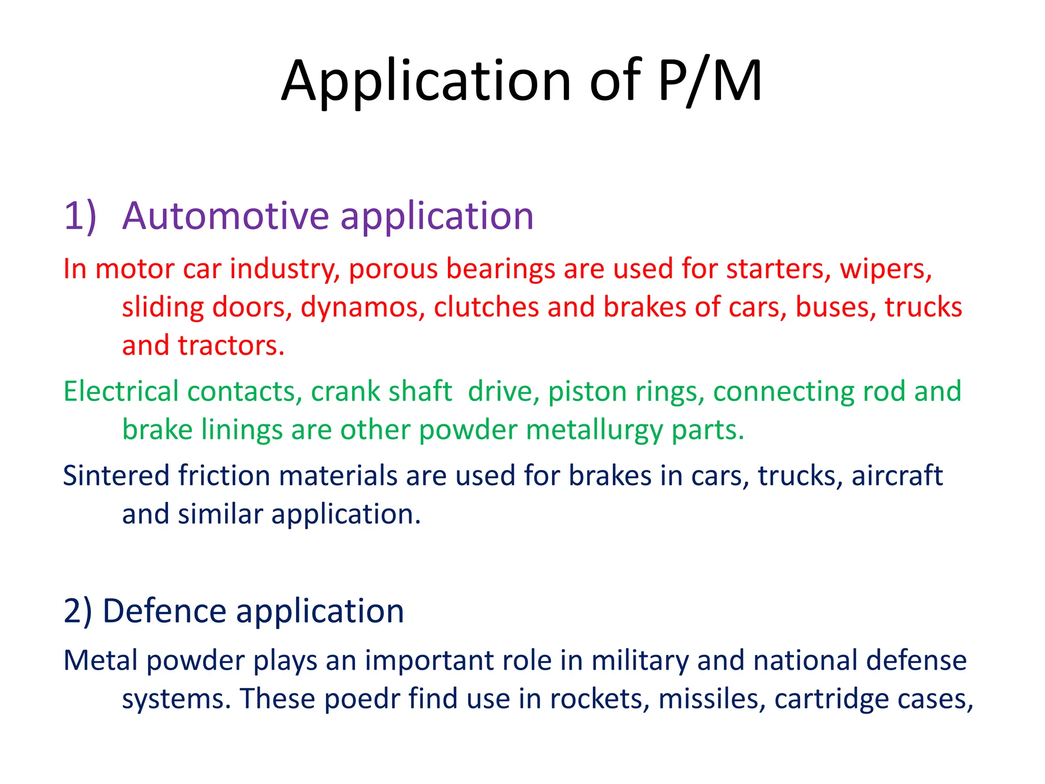 Application of P/M
1) Automotive application
In motor car industry, porous bearings are used for starters, wipers,
sliding doors, dynamos, clutches and brakes of cars, buses, trucks
and tractors.
Electrical contacts, crank shaft drive, piston rings, connecting rod and
brake linings are other powder metallurgy parts.
Sintered friction materials are used for brakes in cars, trucks, aircraft
and similar application.
2) Defence application
Metal powder plays an important role in military and national defense
systems. These poedr find use in rockets, missiles, cartridge cases,
 