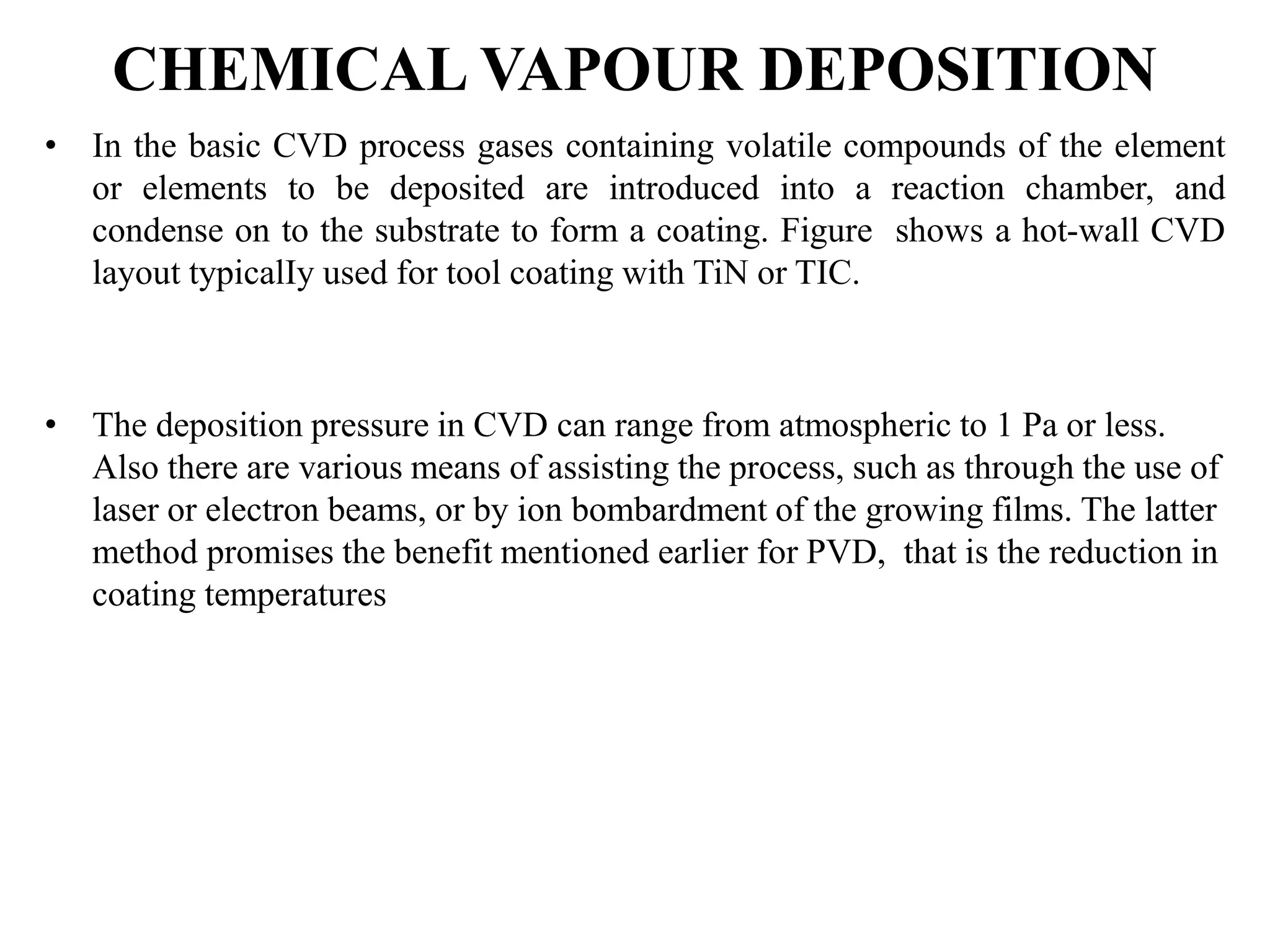 CHEMICAL VAPOUR DEPOSITION
• In the basic CVD process gases containing volatile compounds of the element
or elements to be deposited are introduced into a reaction chamber, and
condense on to the substrate to form a coating. Figure shows a hot-wall CVD
layout typicalIy used for tool coating with TiN or TIC.
• The deposition pressure in CVD can range from atmospheric to 1 Pa or less.
Also there are various means of assisting the process, such as through the use of
laser or electron beams, or by ion bombardment of the growing films. The latter
method promises the benefit mentioned earlier for PVD, that is the reduction in
coating temperatures
 
