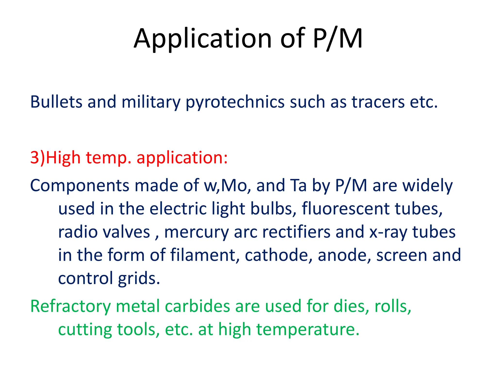 Application of P/M
Bullets and military pyrotechnics such as tracers etc.
3)High temp. application:
Components made of w,Mo, and Ta by P/M are widely
used in the electric light bulbs, fluorescent tubes,
radio valves , mercury arc rectifiers and x-ray tubes
in the form of filament, cathode, anode, screen and
control grids.
Refractory metal carbides are used for dies, rolls,
cutting tools, etc. at high temperature.
 