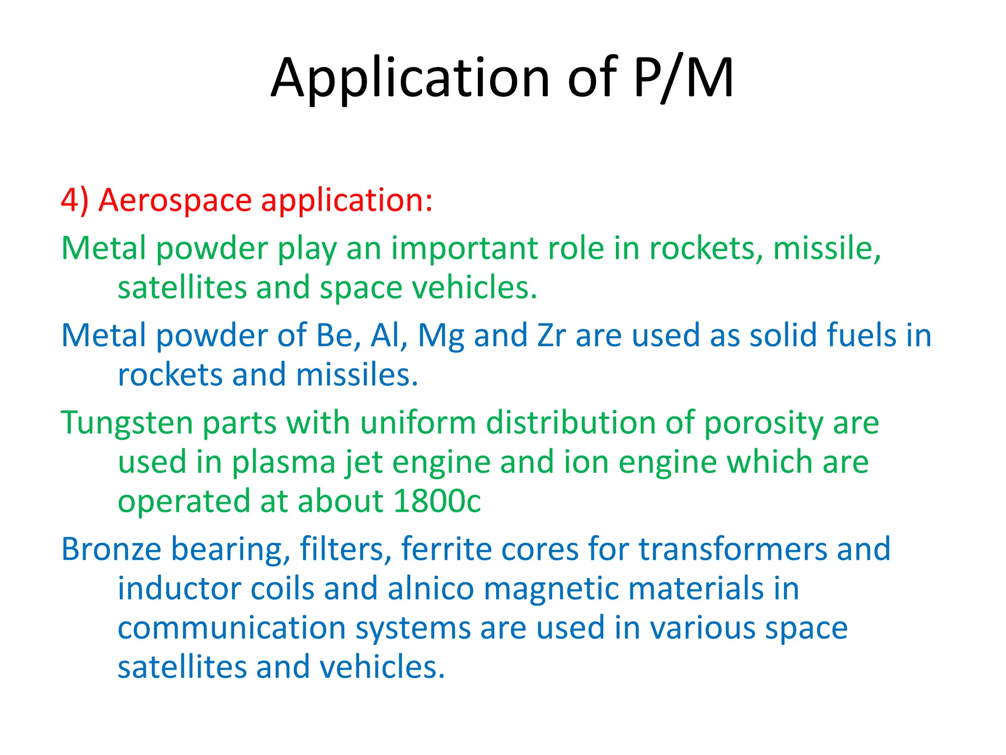 Application of P/M
4) Aerospace application:
Metal powder play an important role in rockets, missile,
satellites and space vehicles.
Metal powder of Be, Al, Mg and Zr are used as solid fuels in
rockets and missiles.
Tungsten parts with uniform distribution of porosity are
used in plasma jet engine and ion engine which are
operated at about 1800c
Bronze bearing, filters, ferrite cores for transformers and
inductor coils and alnico magnetic materials in
communication systems are used in various space
satellites and vehicles.
 