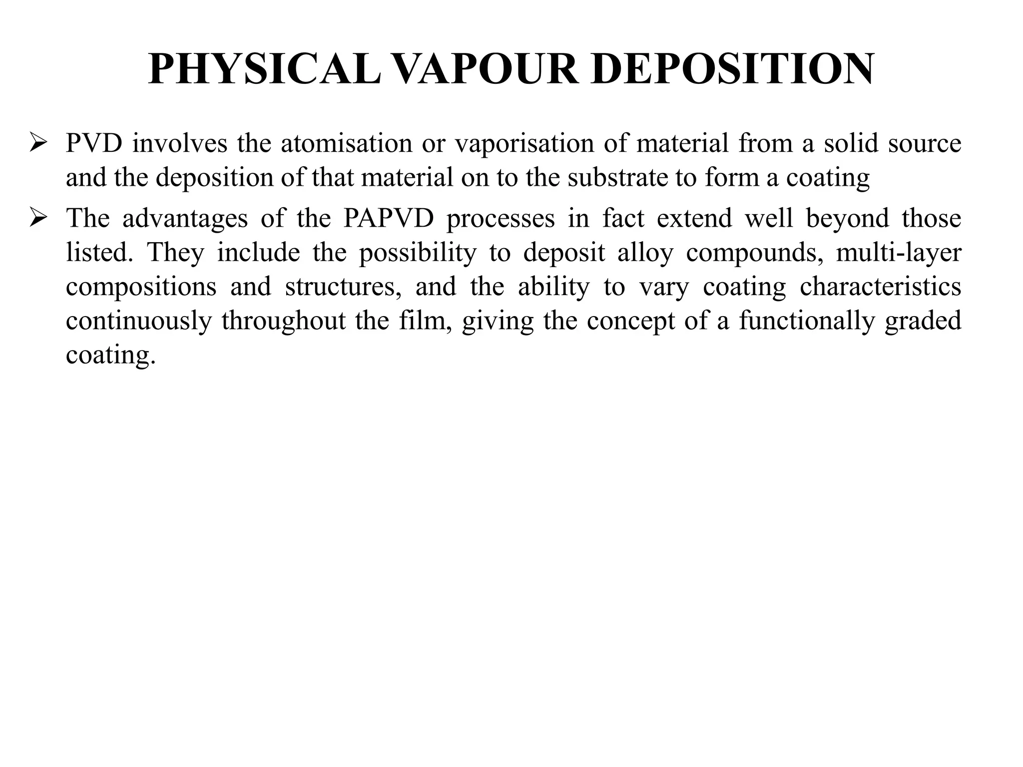 PHYSICAL VAPOUR DEPOSITION
 PVD involves the atomisation or vaporisation of material from a solid source
and the deposition of that material on to the substrate to form a coating
 The advantages of the PAPVD processes in fact extend well beyond those
listed. They include the possibility to deposit alloy compounds, multi-layer
compositions and structures, and the ability to vary coating characteristics
continuously throughout the film, giving the concept of a functionally graded
coating.
 