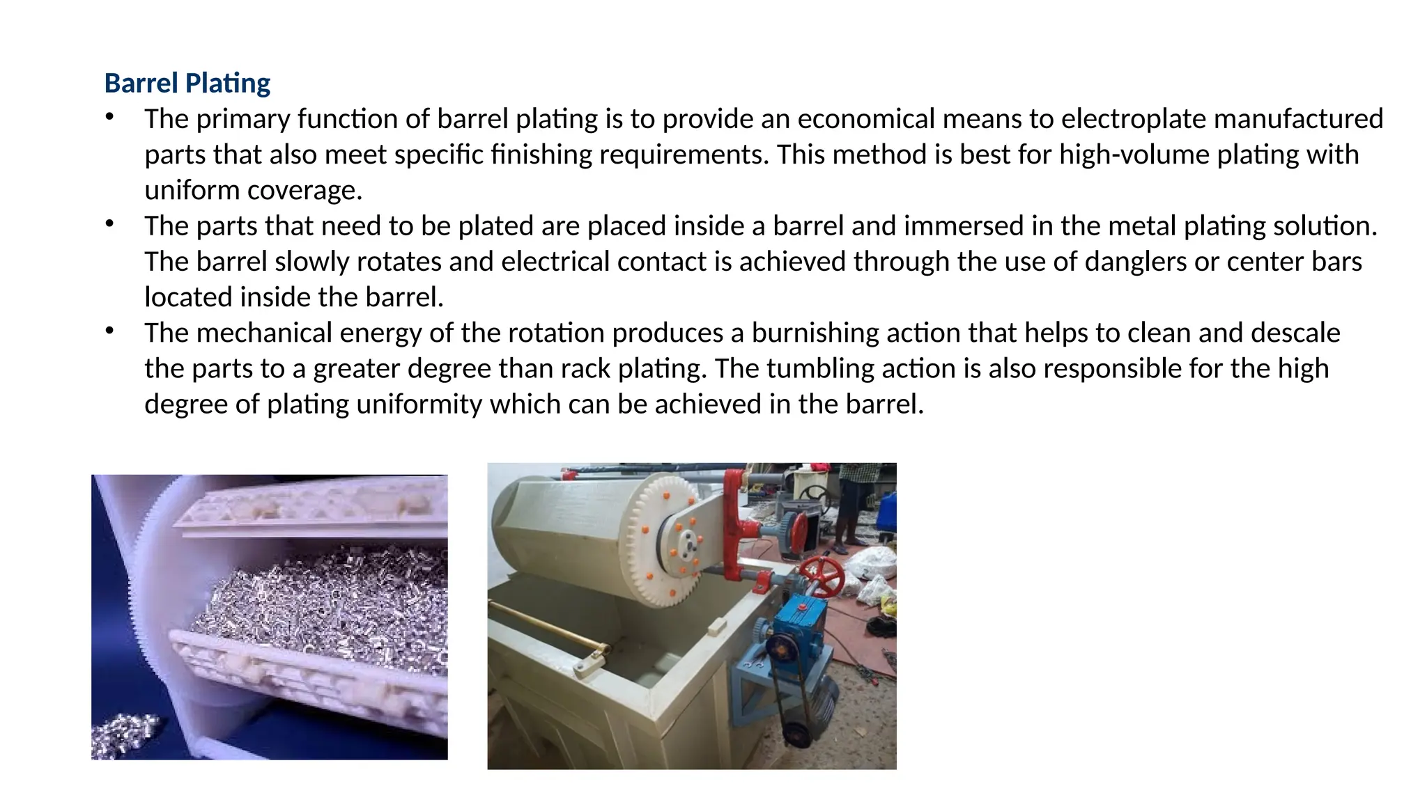 Barrel Plating
• The primary function of barrel plating is to provide an economical means to electroplate manufactured
parts that also meet specific finishing requirements. This method is best for high-volume plating with
uniform coverage.
• The parts that need to be plated are placed inside a barrel and immersed in the metal plating solution.
The barrel slowly rotates and electrical contact is achieved through the use of danglers or center bars
located inside the barrel.
• The mechanical energy of the rotation produces a burnishing action that helps to clean and descale
the parts to a greater degree than rack plating. The tumbling action is also responsible for the high
degree of plating uniformity which can be achieved in the barrel.
 