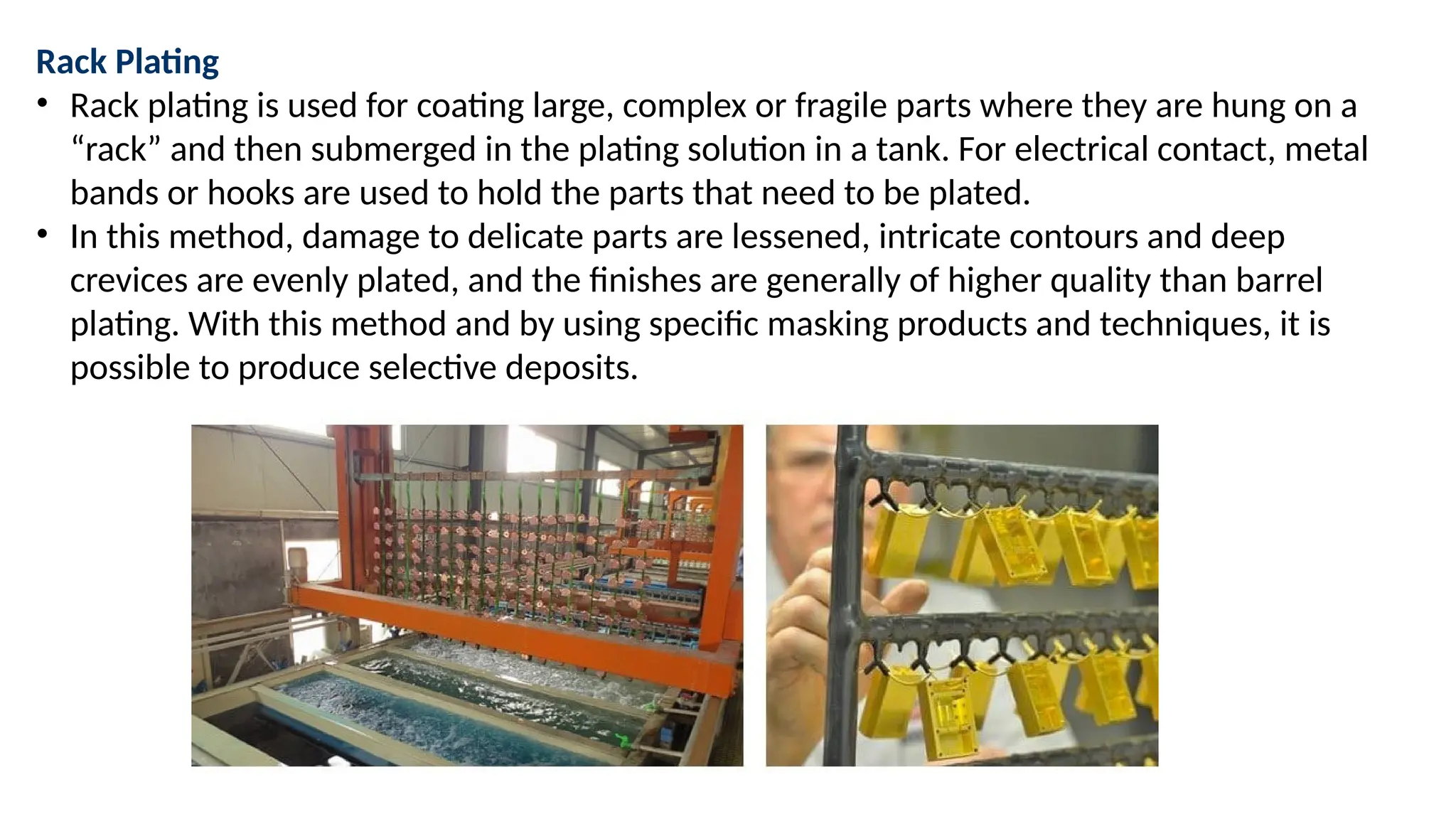 Rack Plating
• Rack plating is used for coating large, complex or fragile parts where they are hung on a
“rack” and then submerged in the plating solution in a tank. For electrical contact, metal
bands or hooks are used to hold the parts that need to be plated.
• In this method, damage to delicate parts are lessened, intricate contours and deep
crevices are evenly plated, and the finishes are generally of higher quality than barrel
plating. With this method and by using specific masking products and techniques, it is
possible to produce selective deposits.
 