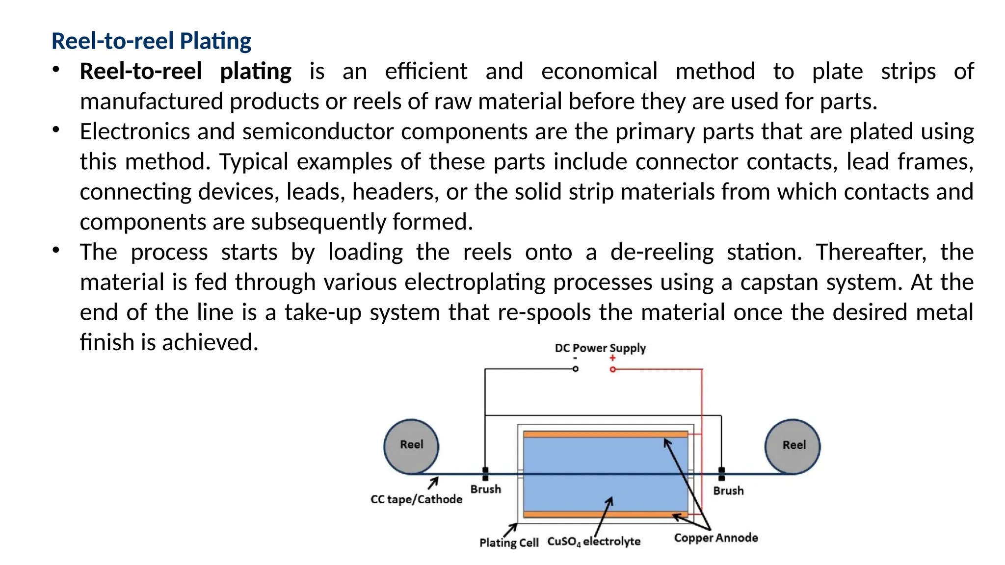 Reel-to-reel Plating
• Reel-to-reel plating is an efficient and economical method to plate strips of
manufactured products or reels of raw material before they are used for parts.
• Electronics and semiconductor components are the primary parts that are plated using
this method. Typical examples of these parts include connector contacts, lead frames,
connecting devices, leads, headers, or the solid strip materials from which contacts and
components are subsequently formed.
• The process starts by loading the reels onto a de-reeling station. Thereafter, the
material is fed through various electroplating processes using a capstan system. At the
end of the line is a take-up system that re-spools the material once the desired metal
finish is achieved.
 