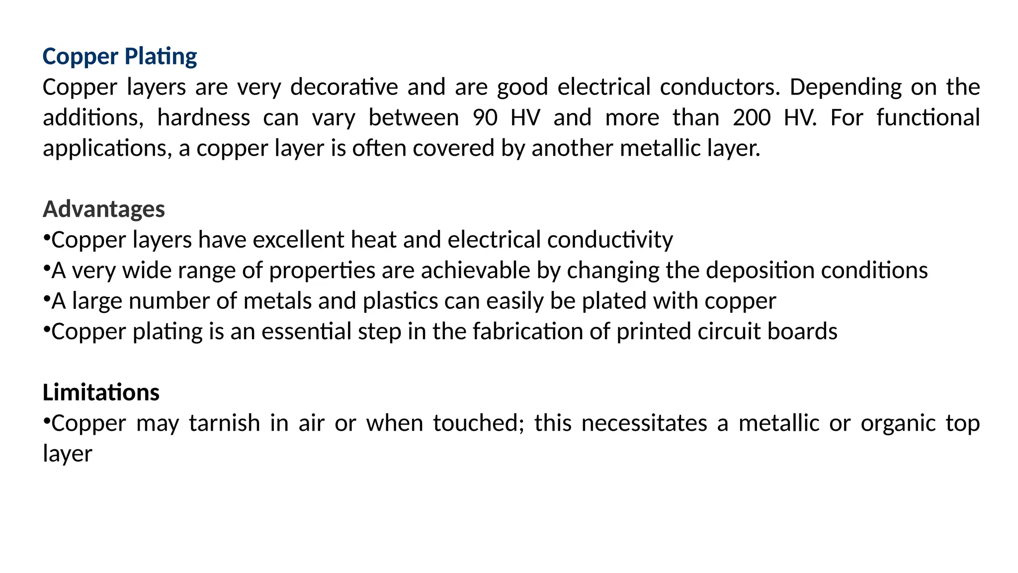 Copper Plating
Copper layers are very decorative and are good electrical conductors. Depending on the
additions, hardness can vary between 90 HV and more than 200 HV. For functional
applications, a copper layer is often covered by another metallic layer.
Advantages
•Copper layers have excellent heat and electrical conductivity
•A very wide range of properties are achievable by changing the deposition conditions
•A large number of metals and plastics can easily be plated with copper
•Copper plating is an essential step in the fabrication of printed circuit boards
Limitations
•Copper may tarnish in air or when touched; this necessitates a metallic or organic top
layer
 