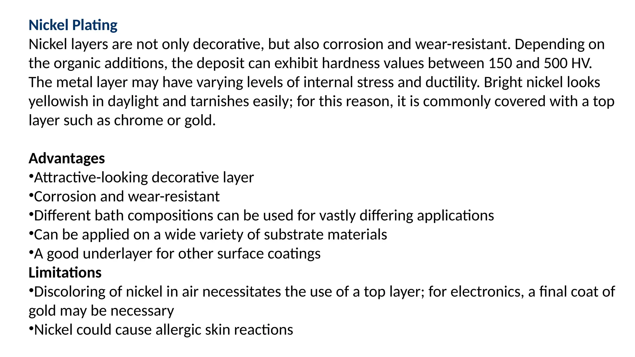 Nickel Plating
Nickel layers are not only decorative, but also corrosion and wear-resistant. Depending on
the organic additions, the deposit can exhibit hardness values between 150 and 500 HV.
The metal layer may have varying levels of internal stress and ductility. Bright nickel looks
yellowish in daylight and tarnishes easily; for this reason, it is commonly covered with a top
layer such as chrome or gold.
Advantages
•Attractive-looking decorative layer
•Corrosion and wear-resistant
•Different bath compositions can be used for vastly differing applications
•Can be applied on a wide variety of substrate materials
•A good underlayer for other surface coatings
Limitations
•Discoloring of nickel in air necessitates the use of a top layer; for electronics, a final coat of
gold may be necessary
•Nickel could cause allergic skin reactions
 