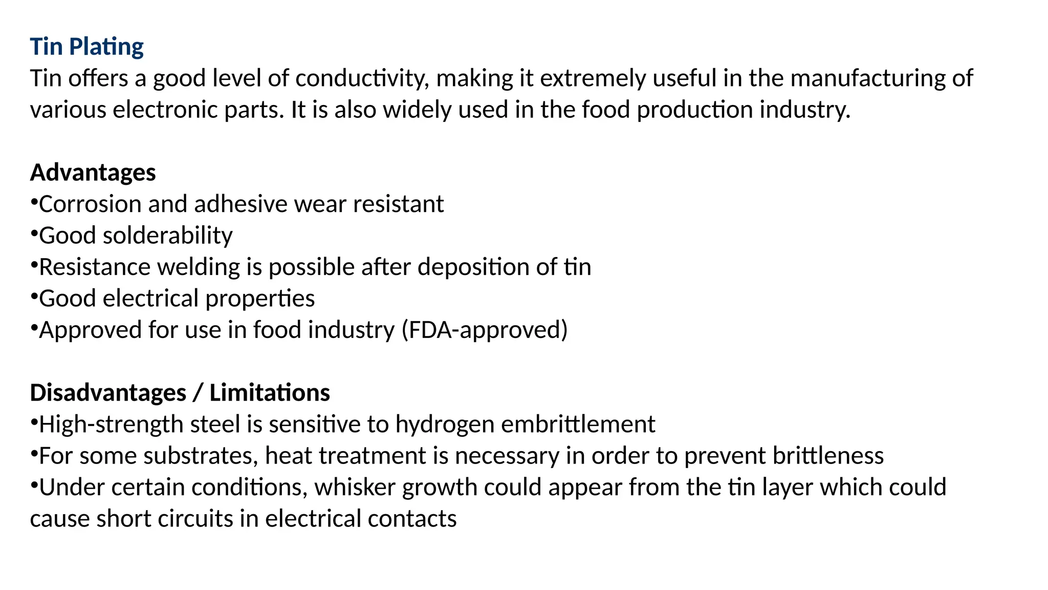 Tin Plating
Tin offers a good level of conductivity, making it extremely useful in the manufacturing of
various electronic parts. It is also widely used in the food production industry.
Advantages
•Corrosion and adhesive wear resistant
•Good solderability
•Resistance welding is possible after deposition of tin
•Good electrical properties
•Approved for use in food industry (FDA-approved)
Disadvantages / Limitations
•High-strength steel is sensitive to hydrogen embrittlement
•For some substrates, heat treatment is necessary in order to prevent brittleness
•Under certain conditions, whisker growth could appear from the tin layer which could
cause short circuits in electrical contacts
 