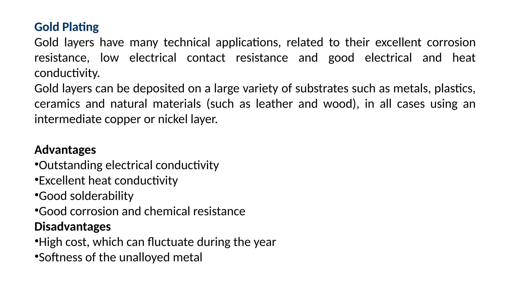 Gold Plating
Gold layers have many technical applications, related to their excellent corrosion
resistance, low electrical contact resistance and good electrical and heat
conductivity.
Gold layers can be deposited on a large variety of substrates such as metals, plastics,
ceramics and natural materials (such as leather and wood), in all cases using an
intermediate copper or nickel layer.
Advantages
•Outstanding electrical conductivity
•Excellent heat conductivity
•Good solderability
•Good corrosion and chemical resistance
Disadvantages
•High cost, which can fluctuate during the year
•Softness of the unalloyed metal
 