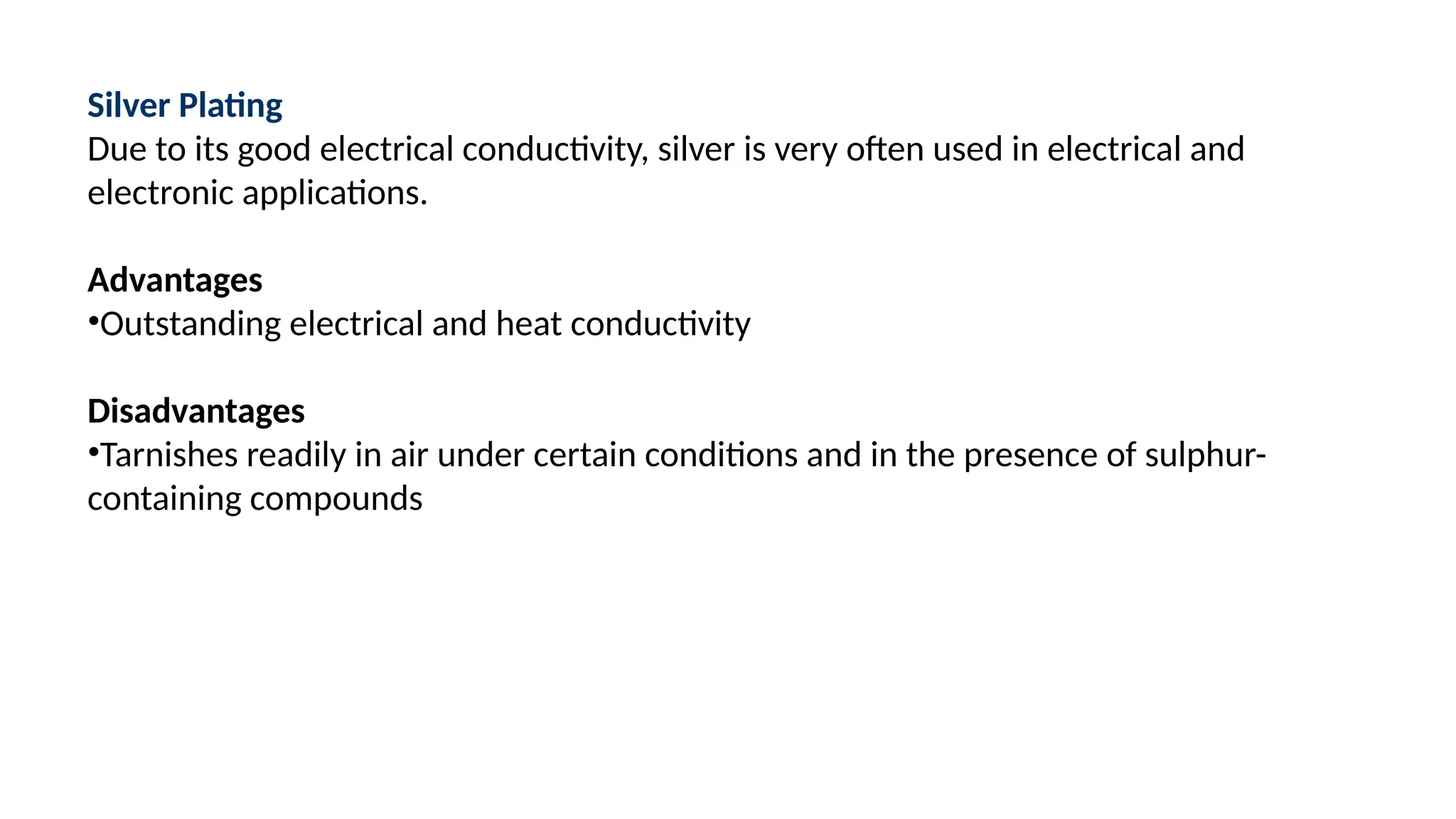 Silver Plating
Due to its good electrical conductivity, silver is very often used in electrical and
electronic applications.
Advantages
•Outstanding electrical and heat conductivity
Disadvantages
•Tarnishes readily in air under certain conditions and in the presence of sulphur-
containing compounds
 