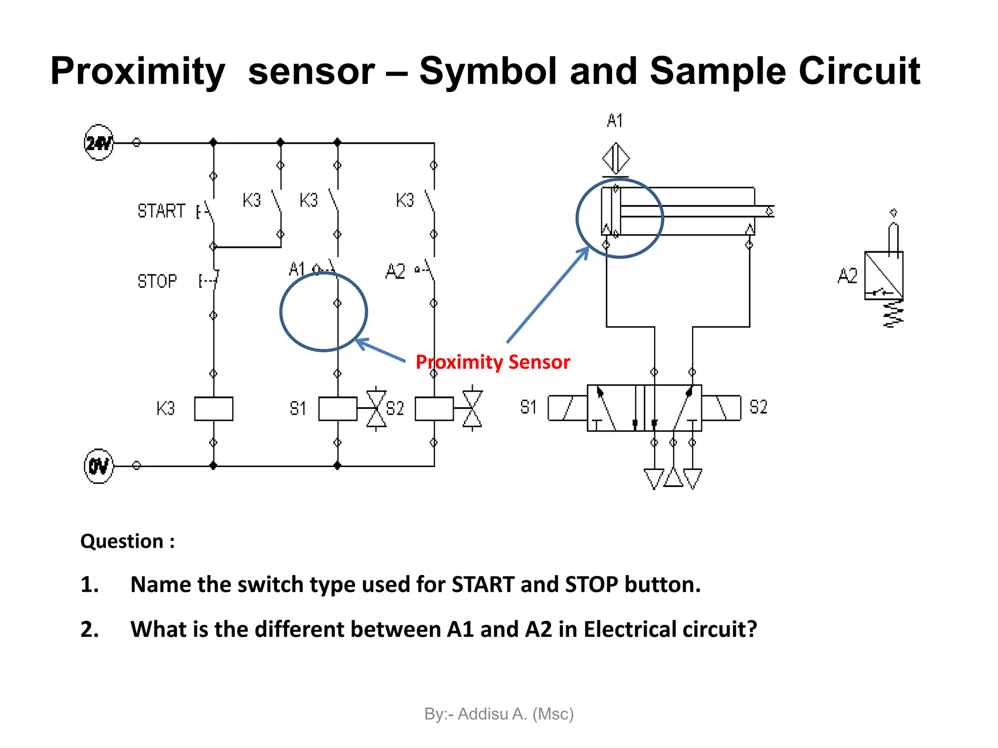 Question :
1. Name the switch type used for START and STOP button.
2. What is the different between A1 and A2 in Electrical circuit?
Proximity sensor – Symbol and Sample Circuit
Proximity Sensor
By:- Addisu A. (Msc)
 
