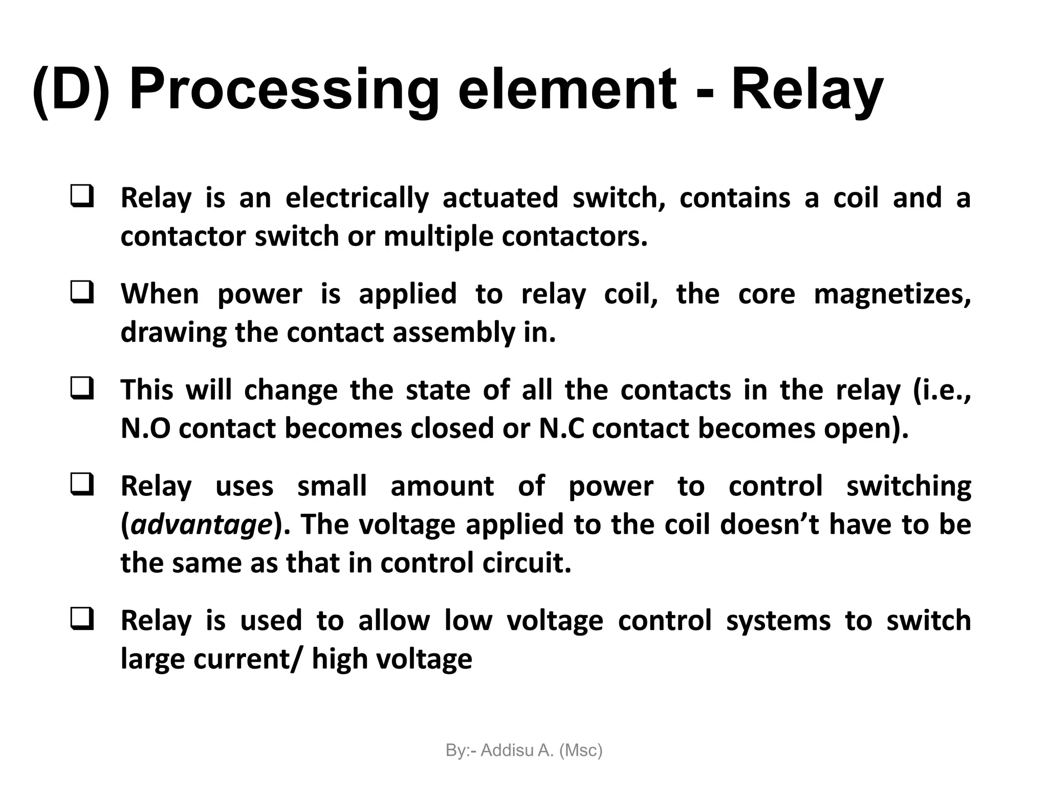  Relay is an electrically actuated switch, contains a coil and a
contactor switch or multiple contactors.
 When power is applied to relay coil, the core magnetizes,
drawing the contact assembly in.
 This will change the state of all the contacts in the relay (i.e.,
N.O contact becomes closed or N.C contact becomes open).
 Relay uses small amount of power to control switching
(advantage). The voltage applied to the coil doesn’t have to be
the same as that in control circuit.
 Relay is used to allow low voltage control systems to switch
large current/ high voltage
(D) Processing element - Relay
By:- Addisu A. (Msc)
 