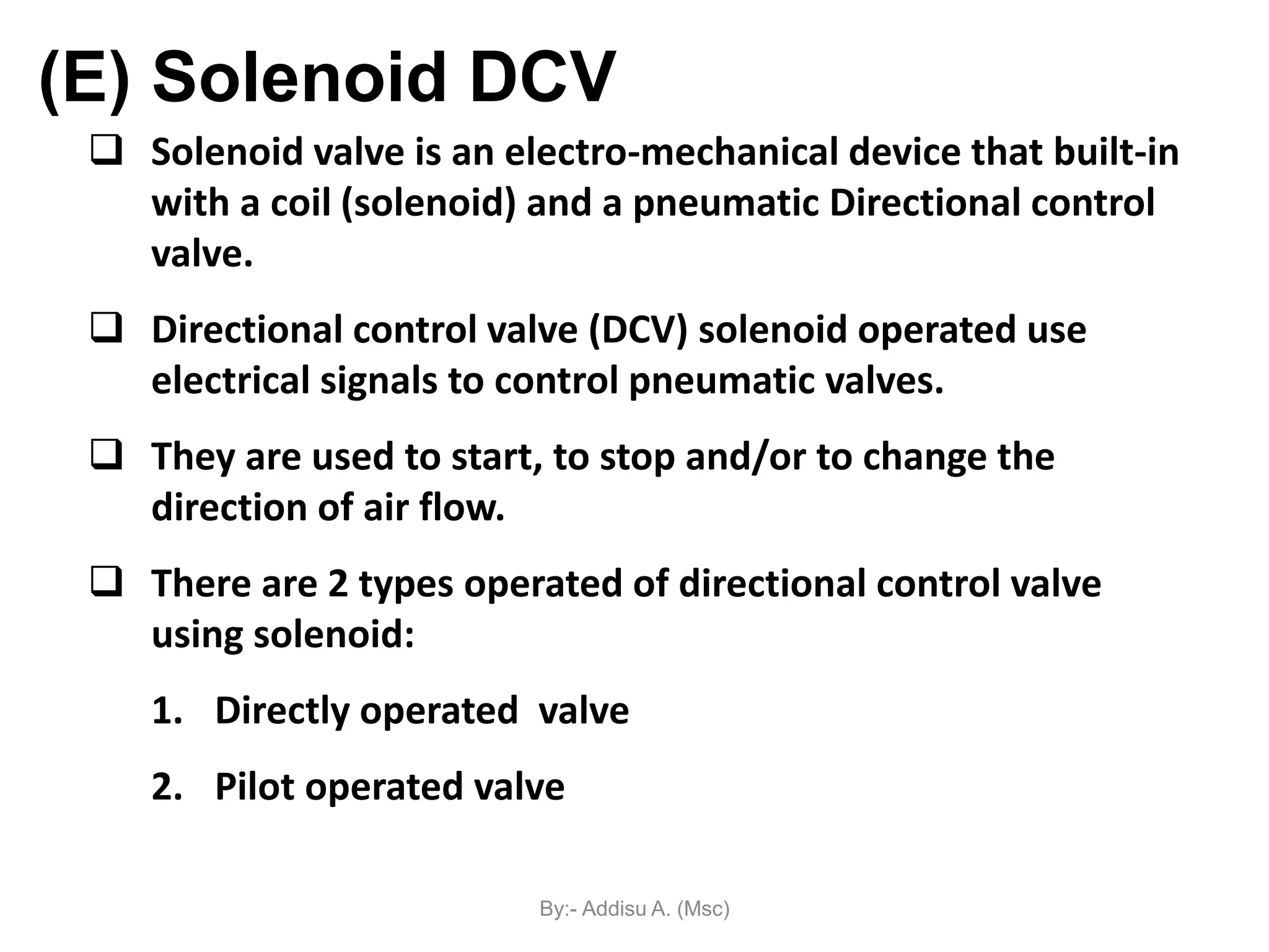  Solenoid valve is an electro-mechanical device that built-in
with a coil (solenoid) and a pneumatic Directional control
valve.
 Directional control valve (DCV) solenoid operated use
electrical signals to control pneumatic valves.
 They are used to start, to stop and/or to change the
direction of air flow.
 There are 2 types operated of directional control valve
using solenoid:
1. Directly operated valve
2. Pilot operated valve
(E) Solenoid DCV
By:- Addisu A. (Msc)
 