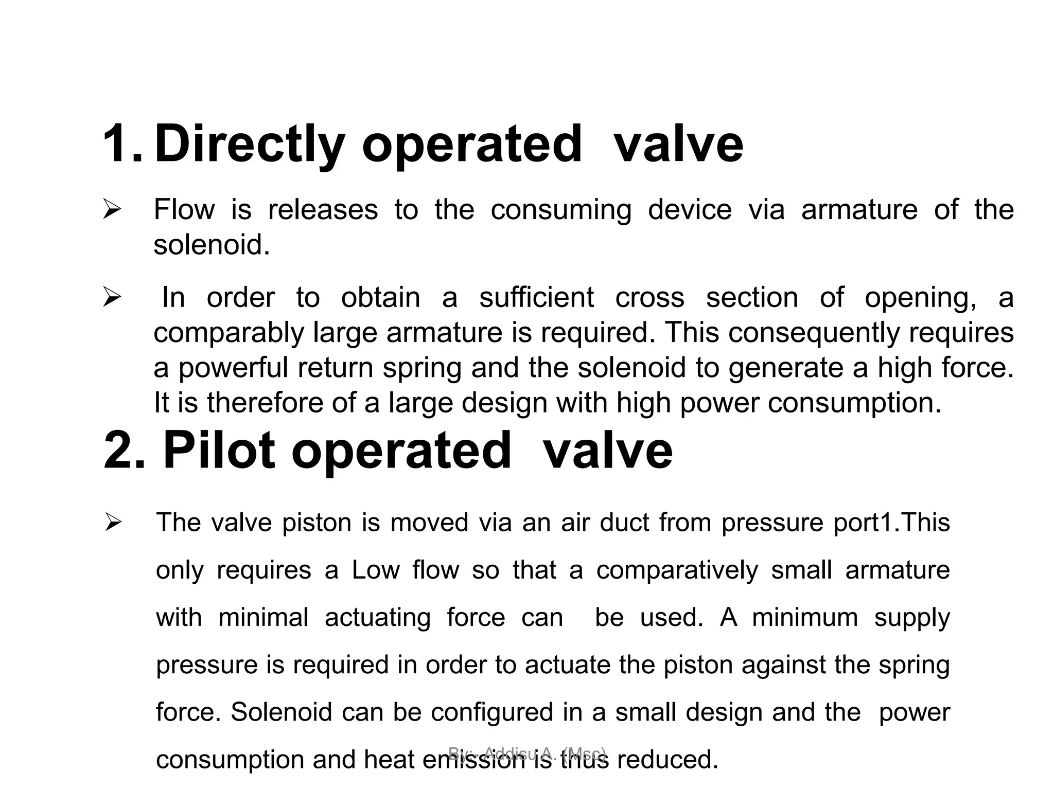 1. Directly operated valve
 Flow is releases to the consuming device via armature of the
solenoid.
 In order to obtain a sufficient cross section of opening, a
comparably large armature is required. This consequently requires
a powerful return spring and the solenoid to generate a high force.
It is therefore of a large design with high power consumption.
2. Pilot operated valve
 The valve piston is moved via an air duct from pressure port1.This
only requires a Low flow so that a comparatively small armature
with minimal actuating force can be used. A minimum supply
pressure is required in order to actuate the piston against the spring
force. Solenoid can be configured in a small design and the power
consumption and heat emission is thus reduced.
By:- Addisu A. (Msc)
 