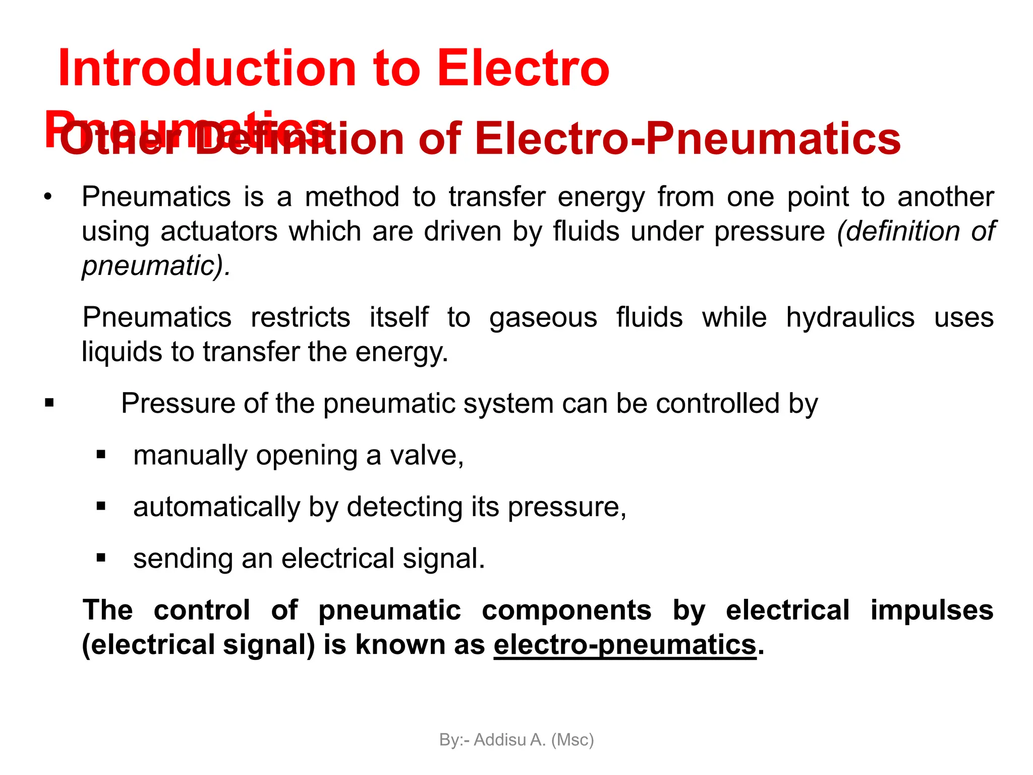 Introduction to Electro
Pneumatics
• Pneumatics is a method to transfer energy from one point to another
using actuators which are driven by fluids under pressure (definition of
pneumatic).
Pneumatics restricts itself to gaseous fluids while hydraulics uses
liquids to transfer the energy.
 Pressure of the pneumatic system can be controlled by
 manually opening a valve,
 automatically by detecting its pressure,
 sending an electrical signal.
The control of pneumatic components by electrical impulses
(electrical signal) is known as electro-pneumatics.
Other Definition of Electro-Pneumatics
By:- Addisu A. (Msc)
 