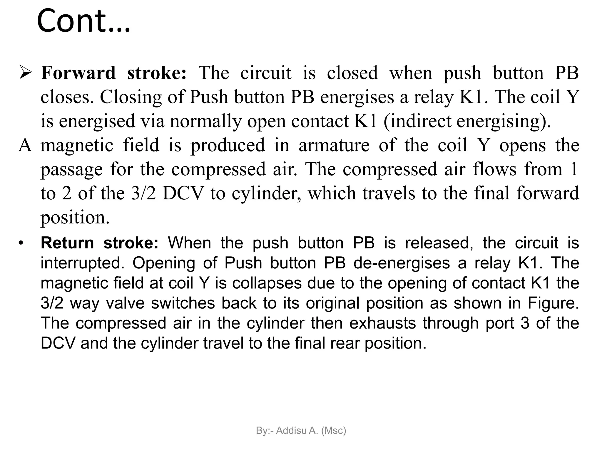 Cont…
 Forward stroke: The circuit is closed when push button PB
closes. Closing of Push button PB energises a relay K1. The coil Y
is energised via normally open contact K1 (indirect energising).
A magnetic field is produced in armature of the coil Y opens the
passage for the compressed air. The compressed air flows from 1
to 2 of the 3/2 DCV to cylinder, which travels to the final forward
position.
• Return stroke: When the push button PB is released, the circuit is
interrupted. Opening of Push button PB de-energises a relay K1. The
magnetic field at coil Y is collapses due to the opening of contact K1 the
3/2 way valve switches back to its original position as shown in Figure.
The compressed air in the cylinder then exhausts through port 3 of the
DCV and the cylinder travel to the final rear position.
By:- Addisu A. (Msc)
 