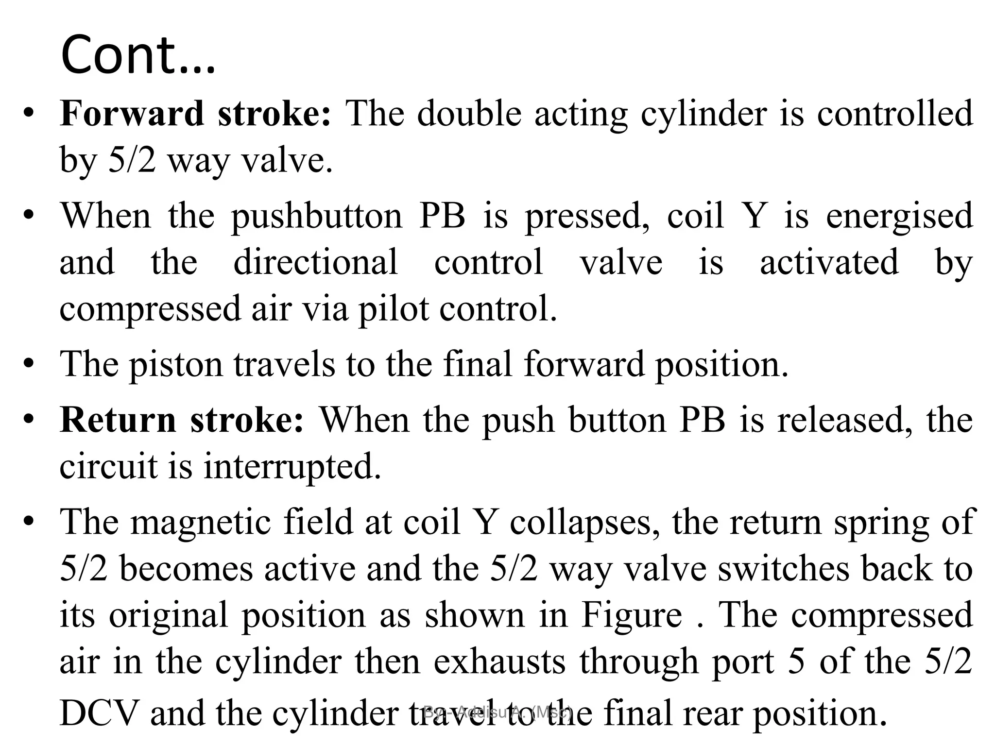 Cont…
• Forward stroke: The double acting cylinder is controlled
by 5/2 way valve.
• When the pushbutton PB is pressed, coil Y is energised
and the directional control valve is activated by
compressed air via pilot control.
• The piston travels to the final forward position.
• Return stroke: When the push button PB is released, the
circuit is interrupted.
• The magnetic field at coil Y collapses, the return spring of
5/2 becomes active and the 5/2 way valve switches back to
its original position as shown in Figure . The compressed
air in the cylinder then exhausts through port 5 of the 5/2
DCV and the cylinder travel to the final rear position.
By:- Addisu A. (Msc)
 