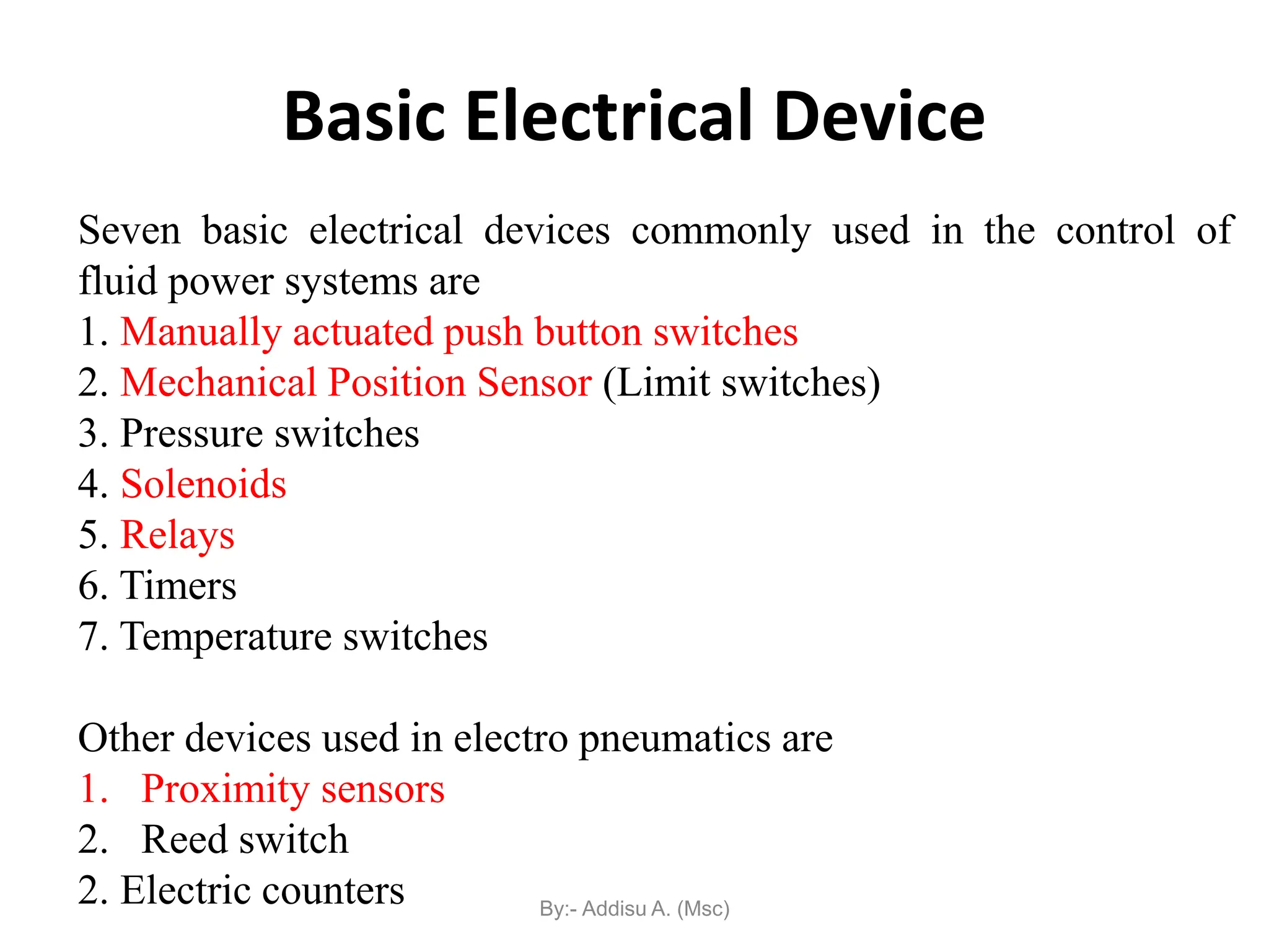Seven basic electrical devices commonly used in the control of
fluid power systems are
1. Manually actuated push button switches
2. Mechanical Position Sensor (Limit switches)
3. Pressure switches
4. Solenoids
5. Relays
6. Timers
7. Temperature switches
Other devices used in electro pneumatics are
1. Proximity sensors
2. Reed switch
2. Electric counters
Basic Electrical Device
By:- Addisu A. (Msc)
 