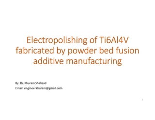 Electropolishing of Ti6Al4V
fabricated by powder bed fusion
additive manufacturing
By: Dr. Khuram Shahzad
Email: engineerkhuram@gmail.com
1
 
