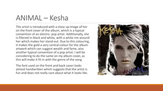 ANIMAL – Kesha
The artist is introduced with a close up image of her
on the front cover of the album, which is a typical
convention of an electro- pop artist. Additionally, she
is filtered in black and white, with a white rim around
her which makes her stand out. Due to this colouring,
it makes the gold a very central colour for the album
artwork which can suggest wealth and fame, also
another typical convention of a pop artist. I will be
considering to do the same on my album cover, as
this will make it fit in with the genre of the song.
The font used on the front and back cover looks
almost handwritten which suggests that the artist is
fun and does not really care about what it looks like.
 