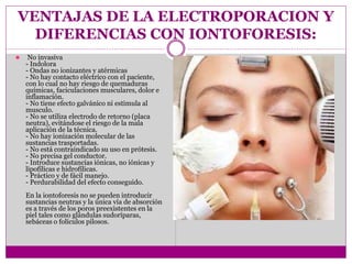VENTAJAS DE LA ELECTROPORACION Y
DIFERENCIAS CON IONTOFORESIS:
⚫ No invasiva
- Indolora
- Ondas no ionizantes y atérmicas
- No hay contacto eléctrico con el paciente,
con lo cual no hay riesgo de quemaduras
químicas, faciculaciones musculares, dolor e
inflamación.
- No tiene efecto galvánico ni estimula al
musculo.
- No se utiliza electrodo de retorno (placa
neutra), evitándose el riesgo de la mala
aplicación de la técnica.
- No hay ionización molecular de las
sustancias trasportadas.
- No está contraindicado su uso en prótesis.
- No precisa gel conductor.
- Introduce sustancias iónicas, no iónicas y
lipofílicas e hidrofílicas.
- Práctico y de fácil manejo.
- Perdurabilidad del efecto conseguido.
En la iontoforesis no se pueden introducir
sustancias neutras y la única vía de absorción
es a través de los poros preexistentes en la
piel tales como glándulas sudoríparas,
sebáceas o folículos pilosos.
 