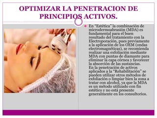 OPTIMIZAR LA PENETRACION DE
PRINCIPIOS ACTIVOS.
⚫ En “Estética” la combinación de
microdermoabrasión (MDA) es
fundamental para el buen
resultado del tratamiento con la
Electroporación, pues previamente
a la aplicación de los OEM (ondas
electromagnéticas), se recomienda
realizar una exfoliación mediante
MDA con puntas de diamante para
eliminar la capa córnea y favorecer
la absorción de las sustancias.
En la penetración de activos
aplicados a la “Rehabilitación” se
pueden utilizar otros métodos de
exfoliación o limpiar bien la zona a
tratar con alcohol, ya que la MDA
es un método utilizado con fin
estético y no está presente
generalmente en los consultorios.
 