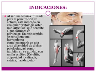 INDICACIONES:
⚫ Al ser una técnica utilizada
para la penetración de
activos, está indicada en
cualquier “Patología osteo-
mio-articular” que necesite
algún fármaco en
particular. En este sentido,
se considera una
herramienta
complementaria en una
gran diversidad de dichas
patologías, así como
también en su utilidad con
un fin estético (Celulitis,
adiposidad localizada,
estrías, flacidez, etc).
 