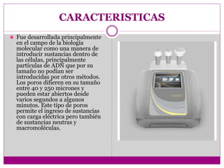 CARACTERISTICAS
⚫ Fue desarrollada principalmente
en el campo de la biología
molecular como una manera de
introducir sustancias dentro de
las células, principalmente
partículas de ADN que por su
tamaño no podían ser
introducidas por otros métodos.
Los poros difieren en su tamaño
entre 40 y 250 micrones y
pueden estar abiertos desde
varios segundos a algunos
minutos. Este tipo de poros
permite el ingreso de sustancias
con carga eléctrica pero también
de sustancias neutras y
macromoléculas.
 