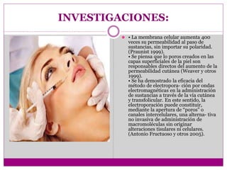 INVESTIGACIONES:
⚫ • La membrana celular aumenta 400
veces su permeabilidad al paso de
sustancias, sin importar su polaridad.
(Praunist 1999).
• Se piensa que lo poros creados en las
capas superficiales de la piel son
responsables directos del aumento de la
permeabilidad cutánea (Weaver y otros
1999).
• Se ha demostrado la eficacia del
método de electropora- ción por ondas
electromagnéticas en la administración
de sustancias a través de la vía cutánea
y transfolicular. En este sentido, la
electroporación puede constituir,
mediante la apertura de “poros” o
canales intercelulares, una alterna- tiva
no invasiva de administración de
macromoléculas sin originar
alteraciones tisulares ni celulares.
(Antonio Fructuoso y otros 2005).
 