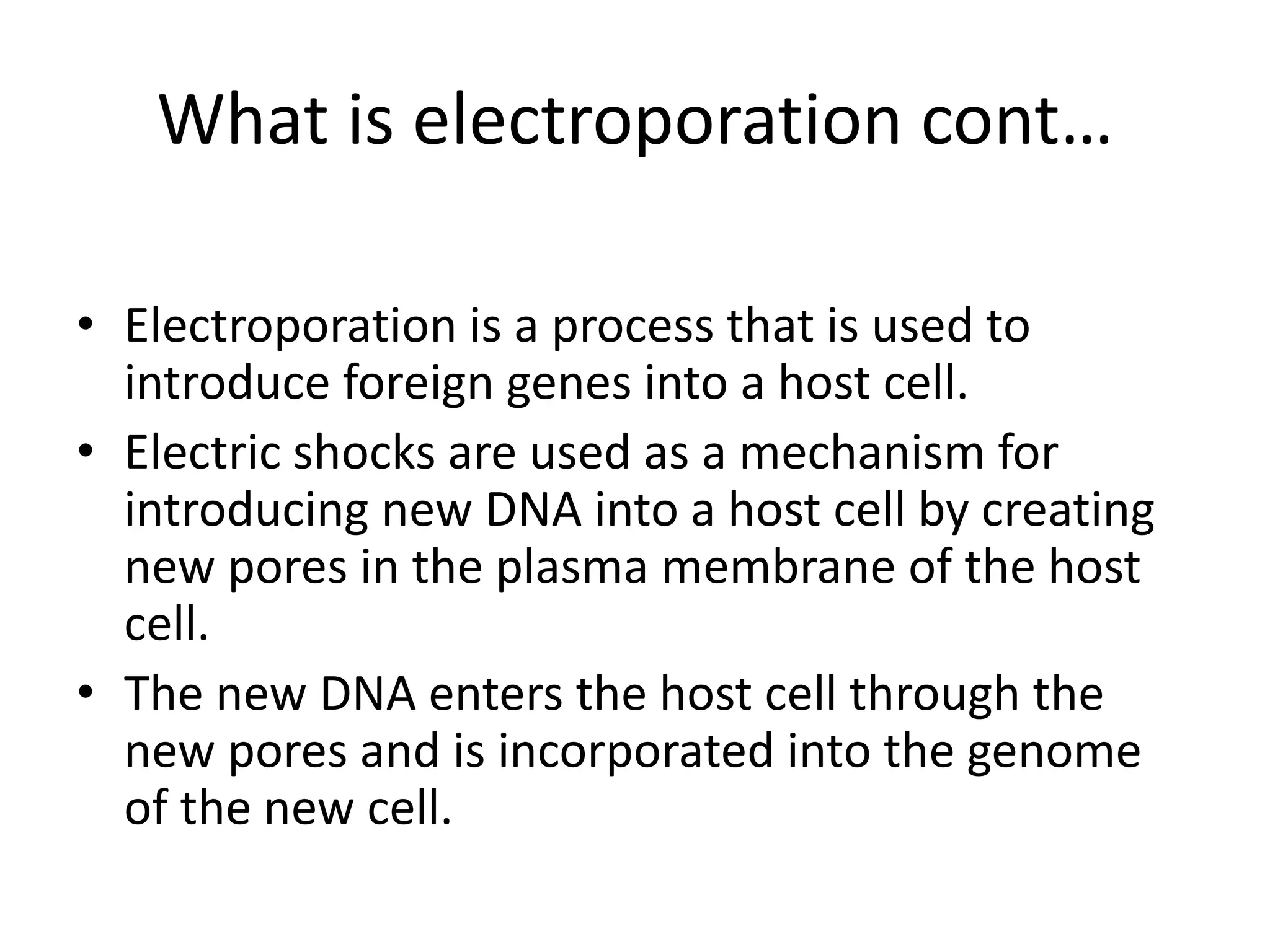 What is electroporation cont…
• Electroporation is a process that is used to
introduce foreign genes into a host cell.
• Electric shocks are used as a mechanism for
introducing new DNA into a host cell by creating
new pores in the plasma membrane of the host
cell.
• The new DNA enters the host cell through the
new pores and is incorporated into the genome
of the new cell.
 