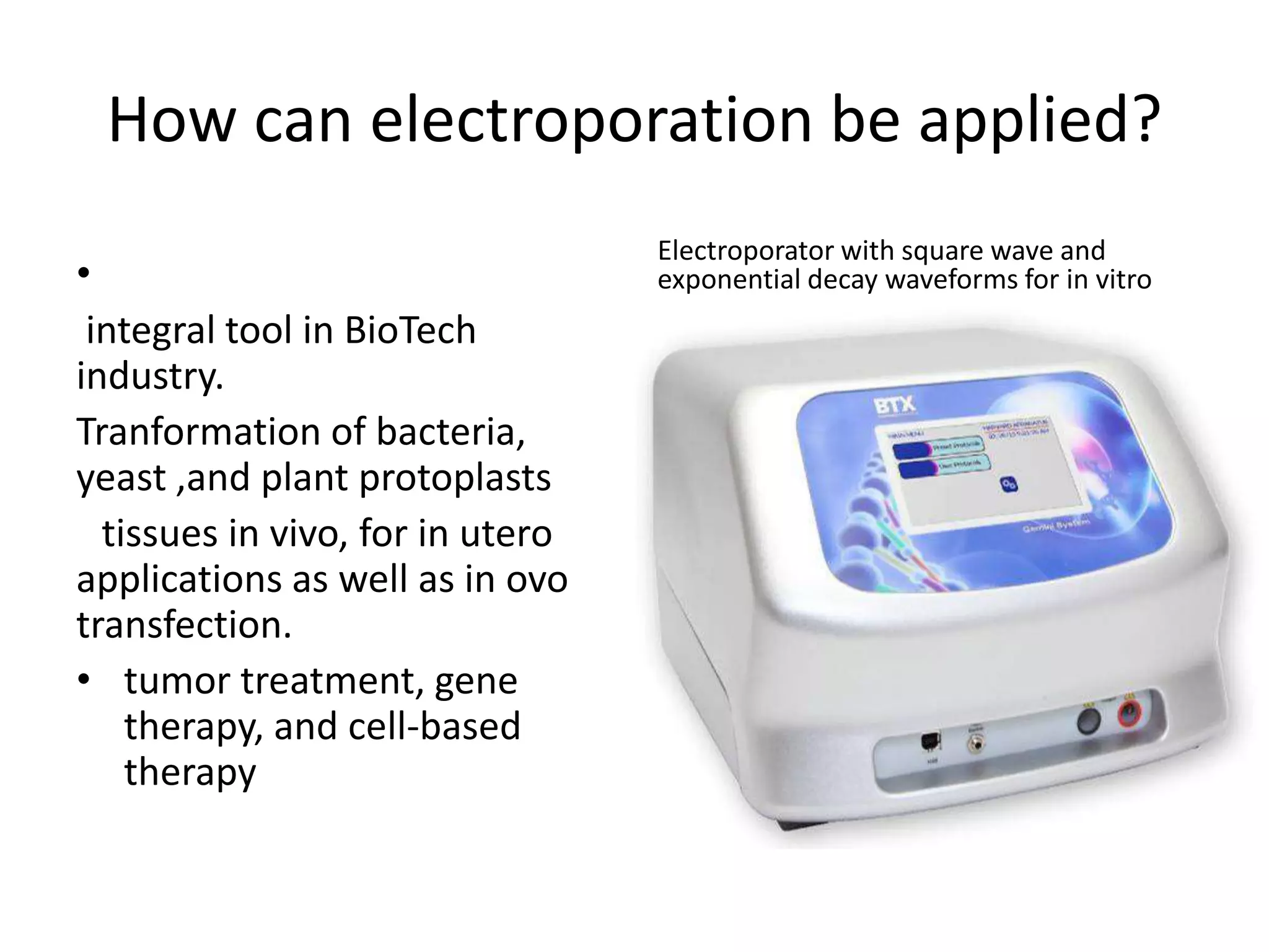 How can electroporation be applied?
•
integral tool in BioTech
industry.
Tranformation of bacteria,
yeast ,and plant protoplasts
tissues in vivo, for in utero
applications as well as in ovo
transfection.
• tumor treatment, gene
therapy, and cell-based
therapy
Electroporator with square wave and
exponential decay waveforms for in vitro
 