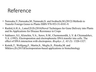 Reference
• Narusaka,Y.,Narusaka,M.,Yamasaki,S. and Iwabuchi,M.(2012) Methods to
Transfer Foreign Genes to Plants ISBN 978-953-51-0181-9.
• Rashid,A.H.A., Lateef,D.D.(2016)Novel Techniques for Gene Delivery into Plants
and Its Applications for Disease Resistance in Crops
• Sukharev, S.I., Klenchin, V.A., Serov, S.M., Chernomordik, L.V. & Chizmadzhev,
Y.A. (1992). Electroporation and electrophoretic DNA transfer into cells. The
effect of DNA interaction with electropores. Biophys. J., 63 (5): 1320-1327.
• Kotnik,T., Wolfgang,F., Martin,S., Meglic,S., Peterka,M. and
Miklavc,D.(2015)Electroporation-based applications in biotechnology
 