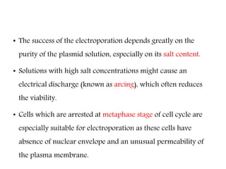 • The success of the electroporation depends greatly on the
purity of the plasmid solution, especially on its salt content.
• Solutions with high salt concentrations might cause an
electrical discharge (known as arcing), which often reduces
the viability.
• Cells which are arrested at metaphase stage of cell cycle are
especially suitable for electroporation as these cells have
absence of nuclear envelope and an unusual permeability of
the plasma membrane.
 