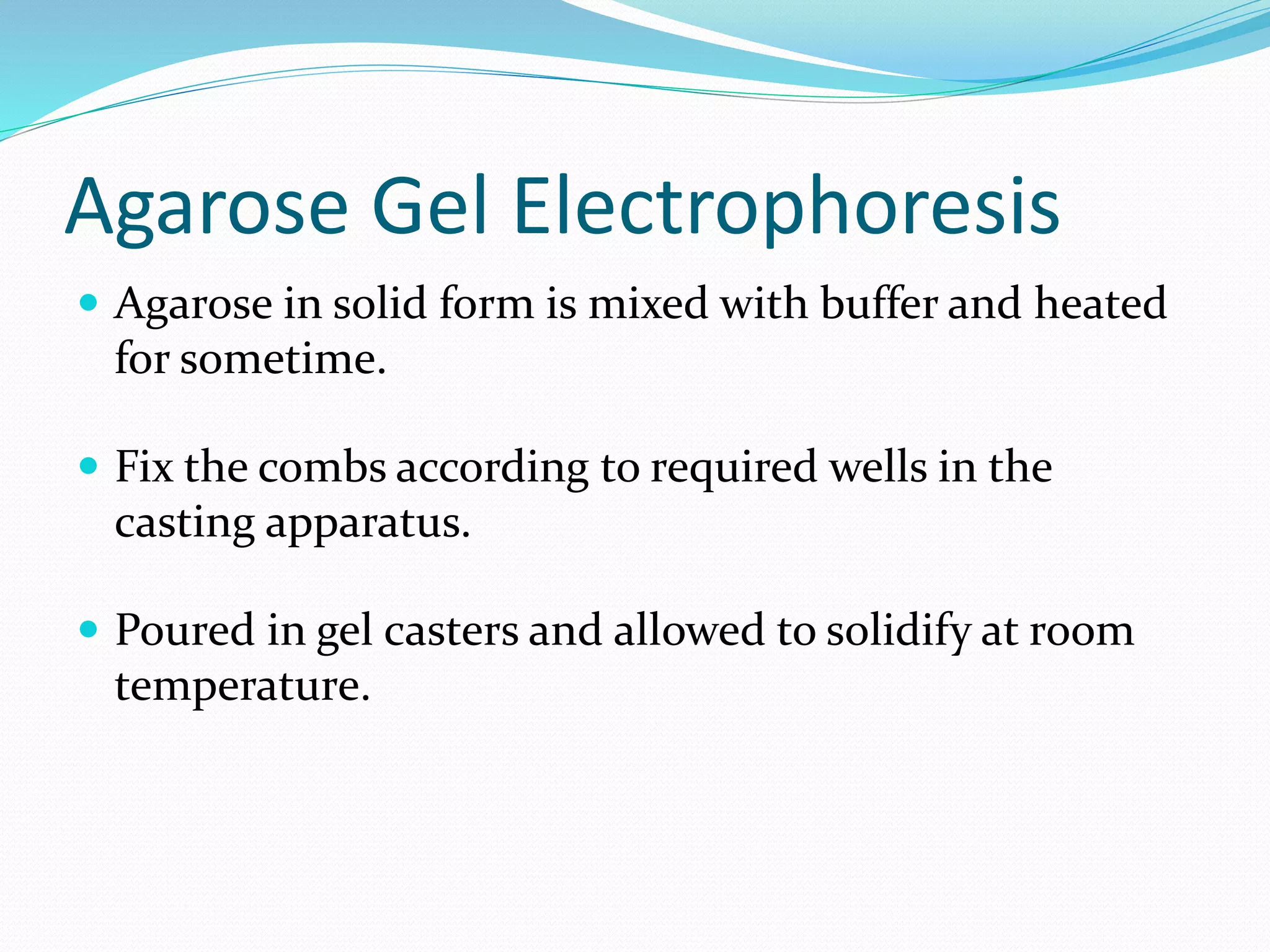 Agarose Gel Electrophoresis
 Agarose in solid form is mixed with buffer and heated
for sometime.
 Fix the combs according to required wells in the
casting apparatus.
 Poured in gel casters and allowed to solidify at room
temperature.
 