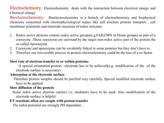 Electrochemistry: Electrochemistry deals with the interaction between electrical energy and
Chemical change.
Bioelectrochemistry: Bioelectrochemistry is a branch of electrochemistry and biophysical
chemistry concerned with electrophysiological topics like cell electron protons transport , cell
membrane potentials and electrode reactions of redox enzymes.
1. Redox active proteins contain redox active groups(e.g.FAD,FMN or Heme groups) as part of a
coenzyme .These coenzyme are surround by the major non-redox active part of the protein the
so called Apoenzyme.
2. Coenzyme and apoenzyme can be covalently linked in some proteins but they don’t have to.
3. Therefore one irreversible process in protein electrochemistry could be the loss of a co factor.
Slow rate of electron transfer to or within proteins.
A special orientation protein –electrode has to be achieved(e.g. modification of the of the
electrode surface is necessary)
Adsorption at the electrode surface
Therefore protein samples should be purified very carefully. Special modified electrode surface
have to be applied.
Slow diffusion of the protein
Some redox active electron carriers i.e, mediators have to be used. Also modification of the
electrode surface is helpful.
ET reactions often are couple with proton transfer
The redox potential are strongly PH dependant .
 