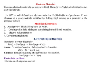 Electrode Materials
Common electrode materials are mercury ,Gold, Platin,Silver,Nickel,Metaloxides(e.g.ito)
Carbon materials.
In 1977 a well defined one electron reduction Fe(III)/Fe(II) in Cytochrome C was
observed at a gold electrode modified by 4,4-bipyridyl serving as a promoter at the
electrode surface.
Modified Electrodes
1. Adsorption of Thiols/Disulphides on Au/Pt.
2. Coating with lipid biolayers containing immobilized proteins.
3. Electro polymerization
4. Covalent attachment.
Electrochemical Reaction
Transfer of electron-Electricity
Zn(s) + Cu+2(aq) = Zn+2(aq) + Cu(s)
Anode: Oxidation-Donation of electron-half cell reaction
Zn(s) -2e- = Zn+2 (aq)
Cathode: Reduction-gaining of electrons-half cell reaction.
Cu+2(aq) + 2e- = Cu(s)
Electrolytic medium:
Elimination of migration current.
 
