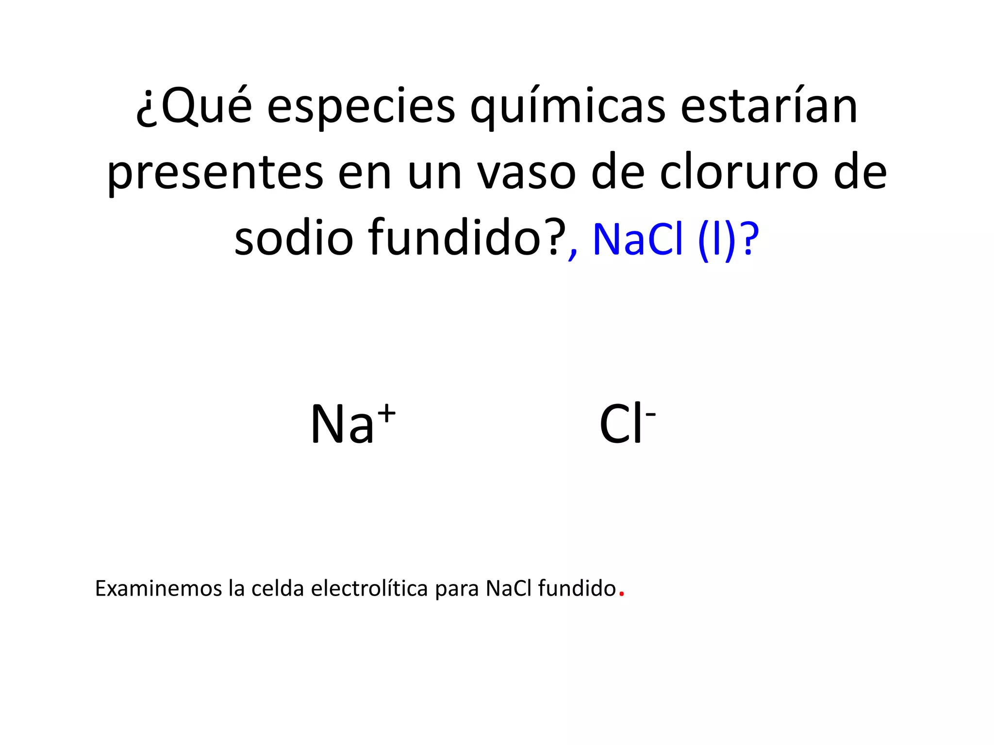 ¿Qué especies químicas estarían
presentes en un vaso de cloruro de
sodio fundido?, NaCl (l)?
Na+ Cl-
Examinemos la celda electrolítica para NaCl fundido.
 