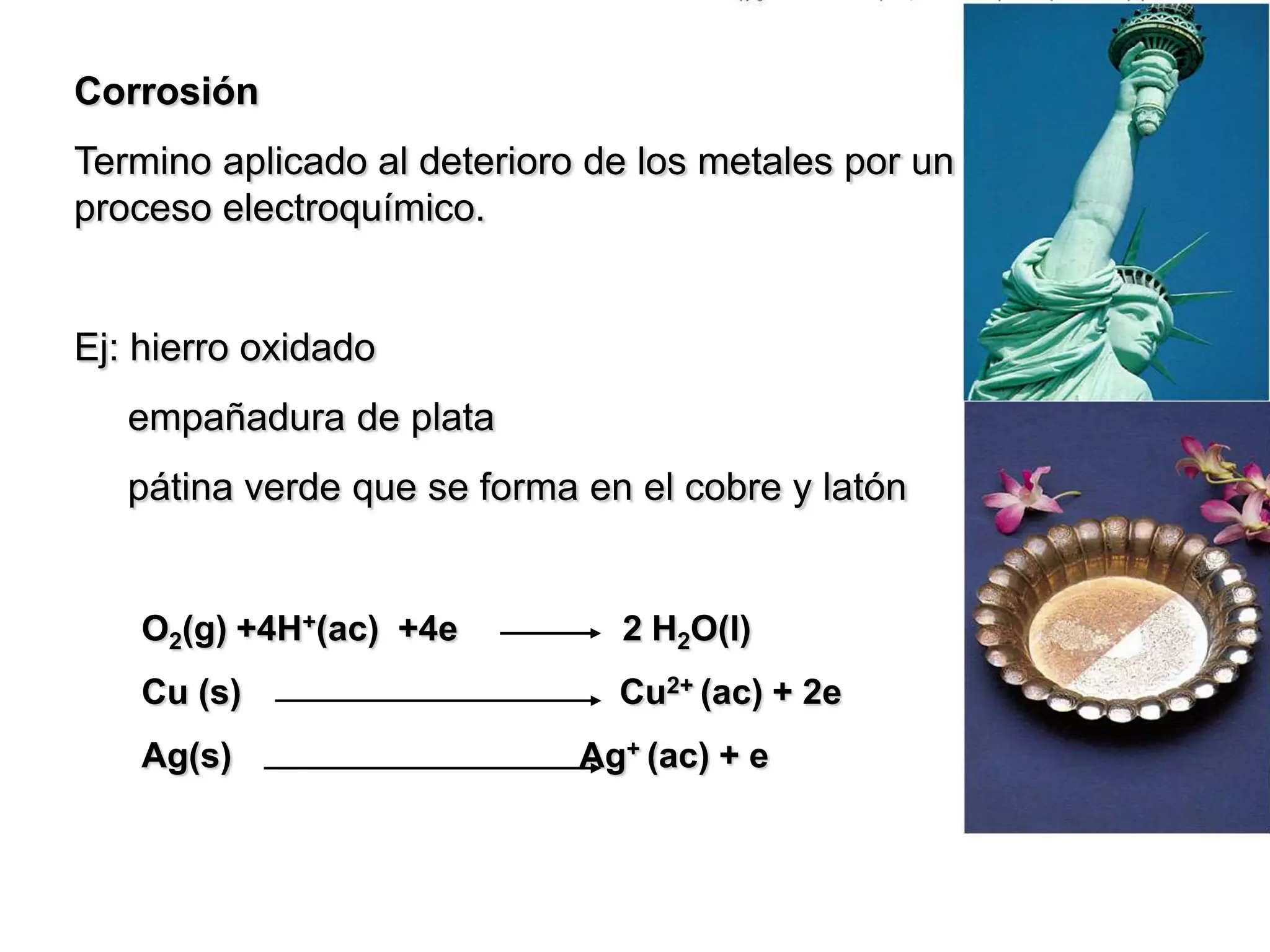 Corrosión
Termino aplicado al deterioro de los metales por un
proceso electroquímico.
Ej: hierro oxidado
empañadura de plata
pátina verde que se forma en el cobre y latón
O2(g) +4H+(ac) +4e 2 H2O(l)
Cu (s) Cu2+ (ac) + 2e
Ag(s) Ag+ (ac) + e
 